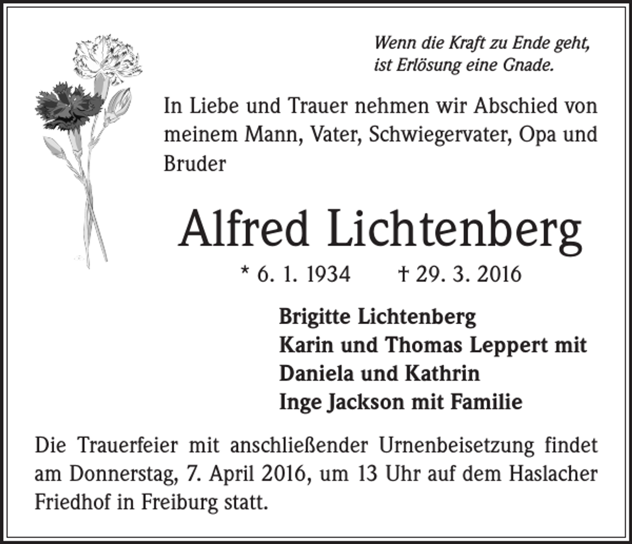 <p>Wenn die Kraft zu Ende geht,<br />ist Erlösung eine Gnade.</p><p>In Liebe und Trauer nehmen wir Abschied von<br />meinem Mann, Vater, Schwiegervater, Opa und<br />Bruder</p><p>Alfred Lichtenberg<br />* 6. 1. 1934 † 29. 3. 2016<br />Brigitte Lichtenberg<br />Karin und Thomas Leppert mit<br />Daniela und Kathrin<br />Inge Jackson mit Familie<br />Die Trauerfeier mit anschließender Urnenbeisetzung findet<br />am Donnerstag, 7. April 2016, um 13 Uhr auf dem Haslacher<br />Friedhof in Freiburg statt.</p>