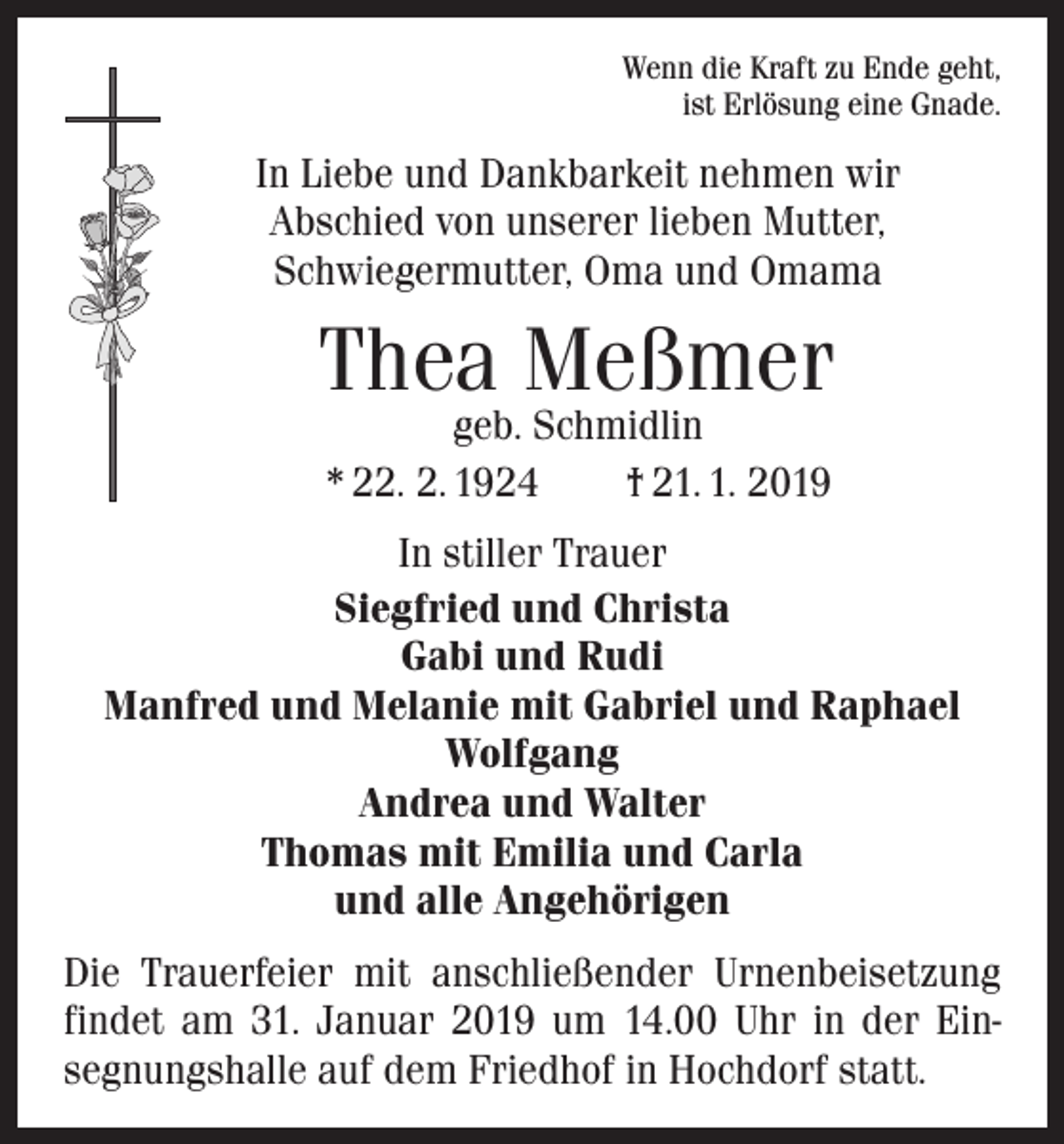 <p>Wenn die Kraft zu Ende geht,<br />ist Erlösung eine Gnade.</p><p>In Liebe und Dankbarkeit nehmen wir<br />Abschied von unserer lieben Mutter,<br />Schwiegermutter, Oma und Omama</p><p>Thea Meßmer<br />geb. Schmidlin<br />* 22. 2. 1924 † 21. 1. 2019</p><p>In stiller Trauer<br />Siegfried und Christa<br />Gabi und Rudi<br />Manfred und Melanie mit Gabriel und Raphael<br />Wolfgang<br />Andrea und Walter<br />Thomas mit Emilia und Carla<br />und alle Angehörigen<br />Die Trauerfeier mit anschließender Urnenbeisetzung<br />findet am 31. Januar 2019 um 14.00 Uhr in der Ein­<br />segnungshalle auf dem Friedhof in Hochdorf statt.</p>