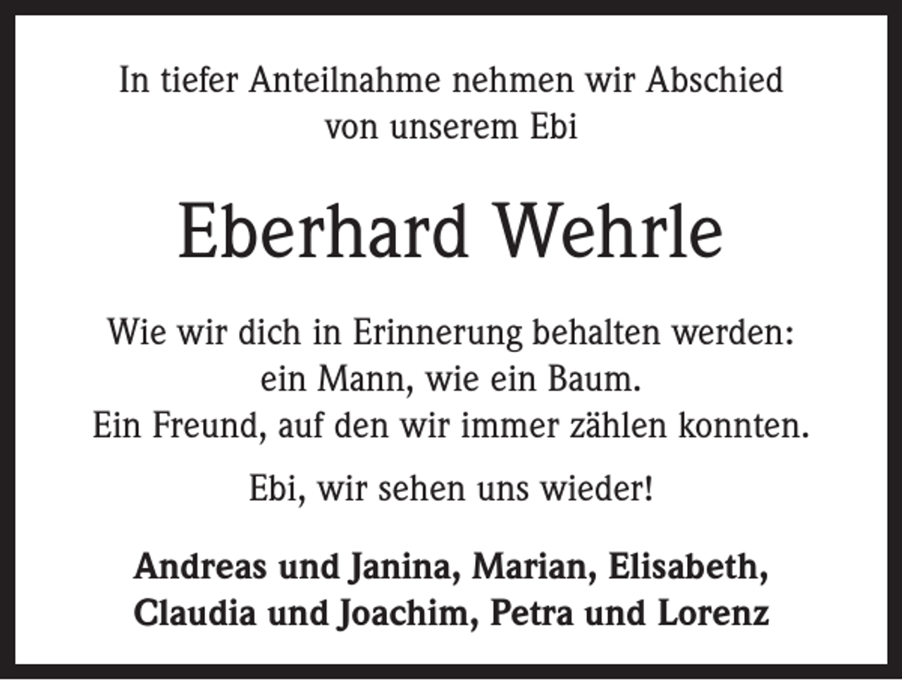 <p>In tiefer Anteilnahme nehmen wir Abschied<br />von unserem Ebi</p><p>Eberhard Wehrle<br />Wie wir dich in Erinnerung behalten werden:<br />ein Mann, wie ein Baum.<br />Ein Freund, auf den wir immer zählen konnten.<br />Ebi, wir sehen uns wieder!<br />Andreas und Janina, Marian, Elisabeth,<br />Claudia und Joachim, Petra und Lorenz</p>