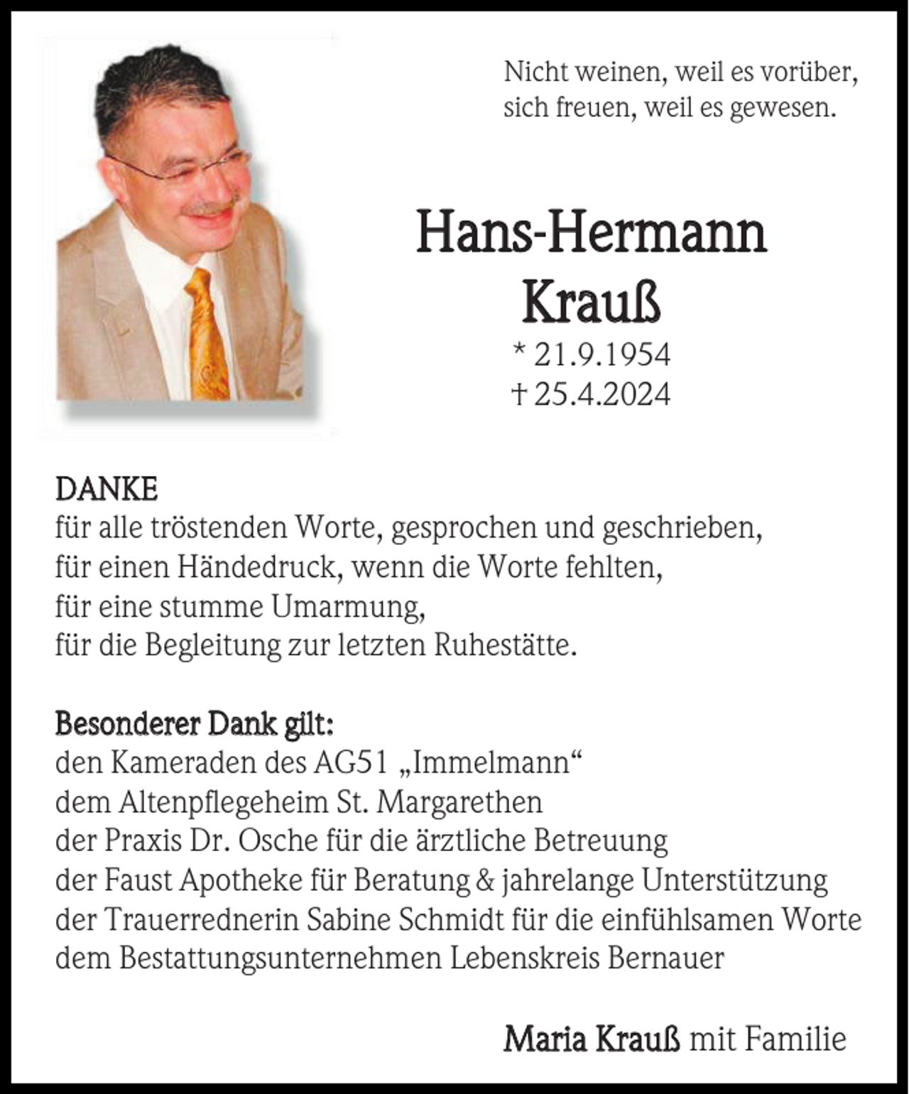 <p>Nicht weinen, weil es vorüber,<br />sich freuen, weil es gewesen.</p><p>Hans-Hermann<br />Krauß<br />* 21.9.1954<br />† 25.4.2024<br />DANKE<br />für alle tröstenden Worte, gesprochen und geschrieben,<br />für einen Händedruck, wenn die Worte fehlten,<br />für eine stumme Umarmung,<br />für die Begleitung zur letzten Ruhestätte.<br />Besonderer Dank gilt:<br />den Kameraden des AG51 „Immelmann“<br />dem Altenpflegeheim St. Margarethen<br />der Praxis Dr. Osche für die ärztliche Betreuung<br />der Faust Apotheke für Beratung &amp; jahrelange Unterstützung<br />der Trauerrednerin Sabine Schmidt für die einfühlsamen Worte<br />dem Bestattungsunternehmen Lebenskreis Bernauer</p><p>Maria Krauß mit Familie</p>