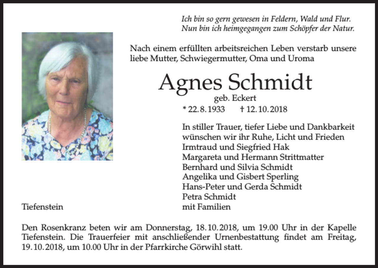 <p>Ich bin so gern gewesen in Feldern, Wald und Flur.<br />Nun bin ich heimgegangen zum Schöpfer der Natur.</p><p>Nach einem erfüllten arbeitsreichen Leben verstarb unsere<br />liebe Mutter, Schwiegermutter, Oma und Uroma</p><p>Agnes Schmidt<br />geb. Eckert<br />* 22. 8. 1933<br />† 12. 10. 2018</p><p>Tiefenstein</p><p>In stiller Trauer, tiefer Liebe und Dankbarkeit<br />wünschen wir ihr Ruhe, Licht und Frieden<br />Irmtraud und Siegfried Hak<br />Margareta und Hermann Strittmatter<br />Bernhard und Silvia Schmidt<br />Angelika und Gisbert Sperling<br />Hans-Peter und Gerda Schmidt<br />Petra Schmidt<br />mit Familien</p><p>Den Rosenkranz beten wir am Donnerstag, 18. 10. 2018, um 19.00 Uhr in der Kapelle<br />Tiefenstein. Die Trauerfeier mit anschließender Urnenbestattung findet am Freitag,<br />19. 10. 2018, um 10.00 Uhr in der Pfarrkirche Görwihl statt.</p>