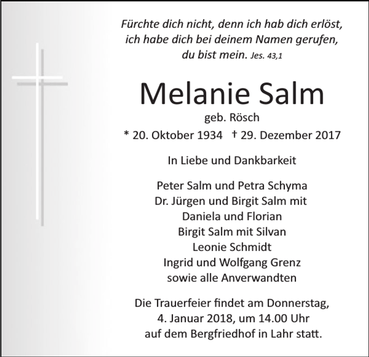 <p>Fürchte dich nicht, denn ich hab dich erlöst,<br />ich habe dich bei deinem Namen gerufen,<br />du bist mein. Jes. 43,1</p><p>Melanie Salm<br />geb. Rösch<br />* 20. Oktober 1934 † 29. Dezember 2017<br />In Liebe und Dankbarkeit<br />Peter Salm und Petra Schyma<br />Dr. Jürgen und Birgit Salm mit<br />Daniela und Florian<br />Birgit Salm mit Silvan<br />Leonie Schmidt<br />Ingrid und Wolfgang Grenz<br />sowie alle Anverwandten<br />Die Trauerfeier ﬁndet am Donnerstag,<br />4. Januar 2018, um 14.00 Uhr<br />auf dem Bergfriedhof in Lahr sta�.</p>