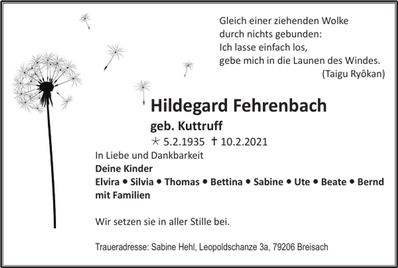 <p>Gleich einer ziehenden Wolke<br />durch nichts gebunden:<br />Ich lasse einfach los,<br />gebe mich in die Launen des Windes.<br />(Taigu Ryôkan)</p><p>Hildegard Fehrenbach<br />geb. Kuttruff<br /> 5.2.1935  10.2.2021<br />In Liebe und Dankbarkeit<br />Deine Kinder<br />Elvira  Silvia  Thomas  Bettina  Sabine  Ute  Beate  Bernd<br />mit Familien<br />Wir setzen sie in aller Stille bei.<br />Traueradresse: Sabine Hehl, Leopoldschanze 3a, 79206 Breisach</p>