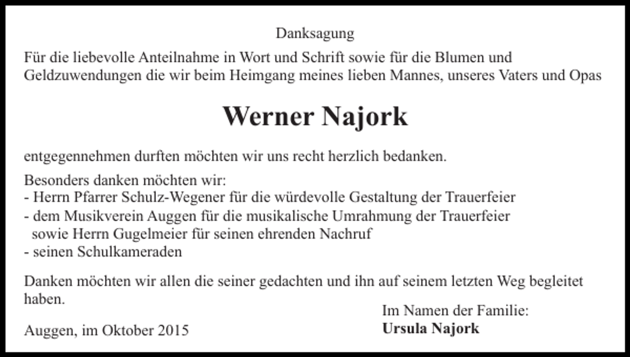 <p>Danksagung<br />Für die liebevolle Anteilnahme in Wort und Schrift sowie für die Blumen und<br />Geldzuwendungen die wir beim Heimgang meines lieben Mannes, unseres Vaters und Opas</p><p>Werner Najork<br />entgegennehmen durften möchten wir uns recht herzlich bedanken.<br />Besonders danken möchten wir:<br />- Herrn Pfarrer Schulz-Wegener für die würdevolle Gestaltung der Trauerfeier<br />- dem Musikverein Auggen für die musikalische Umrahmung der Trauerfeier<br />sowie Herrn Gugelmeier für seinen ehrenden Nachruf<br />- seinen Schulkameraden<br />Danken möchten wir allen die seiner gedachten und ihn auf seinem letzten Weg begleitet<br />haben.<br />Im Namen der Familie:<br />Ursula Najork<br />Auggen, im Oktober 2015</p>