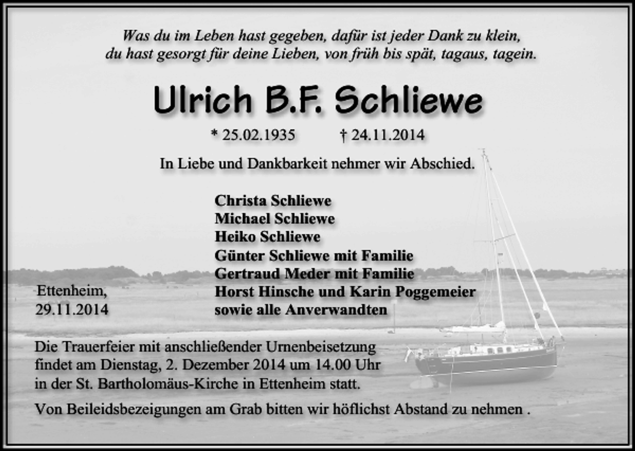 <p>Was du im Leben hast gegeben, dafür ist jeder Dank zu klein,<br />du hast gesorgt für deine Lieben, von früh bis spät, tagaus, tagein.</p><p>Ulrich B.F. Schliewe<br />* 25.02.1935</p><p>† 24.11.2014</p><p>In Liebe und Dankbarkeit nehmer wir Abschied.</p><p>Ettenheim,<br />29.11.2014</p><p>Christa Schliewe<br />Michael Schliewe<br />Heiko Schliewe<br />Günter Schliewe mit Familie<br />Gertraud Meder mit Familie<br />Horst Hinsche und Karin Poggemeier<br />sowie alle Anverwandten</p><p>Die Trauerfeier mit anschließender Urnenbeisetzung<br />findet am Dienstag, 2. Dezember 2014 um 14.00 Uhr<br />in der St. Bartholomäus-Kirche in Ettenheim statt.<br />Von Beileidsbezeigungen am Grab bitten wir höflichst Abstand zu nehmen .</p>