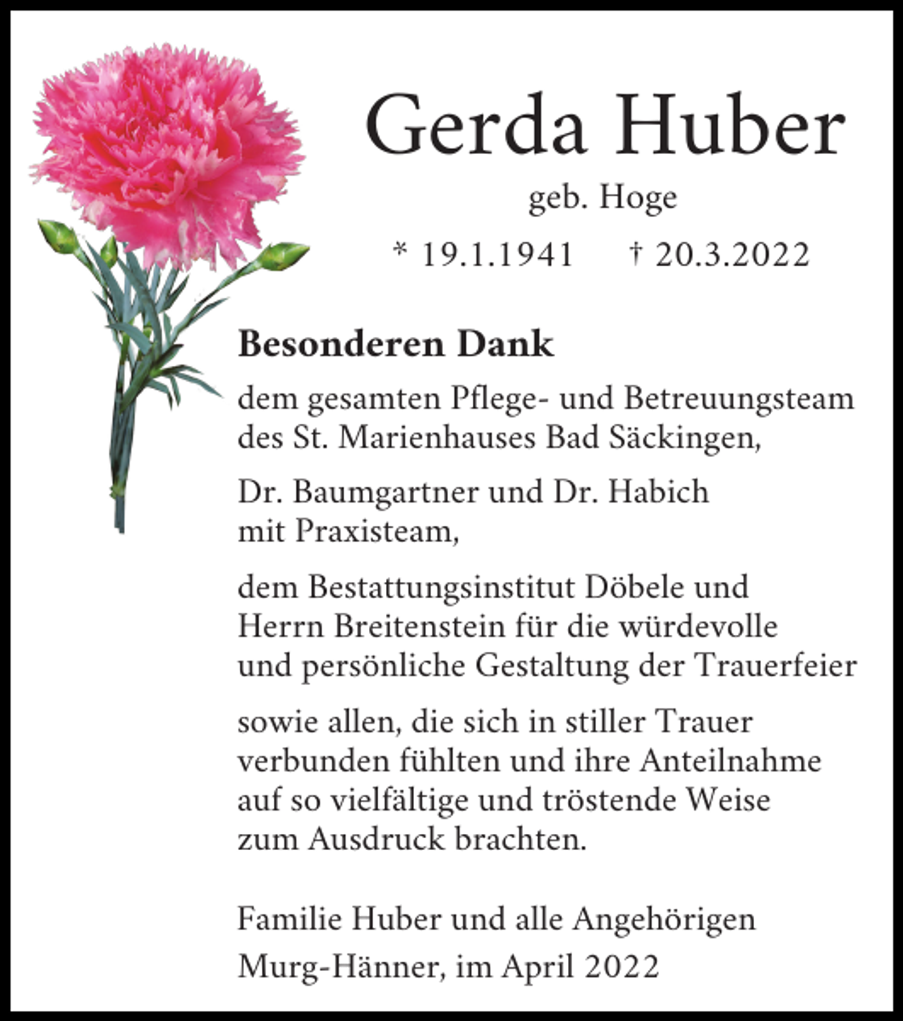 <p>Gerda Huber<br />geb. Hoge<br />* 19.1.1941 † 20.3.2022</p><p>Besonderen Dank<br />dem gesamten Pflege- und Betreuungsteam<br />des St. Marienhauses Bad Säckingen,<br />Dr. Baumgartner und Dr. Habich<br />mit Praxisteam,<br />dem Bestattungsinstitut Döbele und<br />Herrn Breitenstein für die würdevolle<br />und persönliche Gestaltung der Trauerfeier<br />sowie allen, die sich in stiller Trauer<br />verbunden fühlten und ihre Anteilnahme<br />auf so vielfältige und tröstende Weise<br />zum Ausdruck brachten.<br />Familie Huber und alle Angehörigen<br />Murg-Hänner, im April 2022</p>