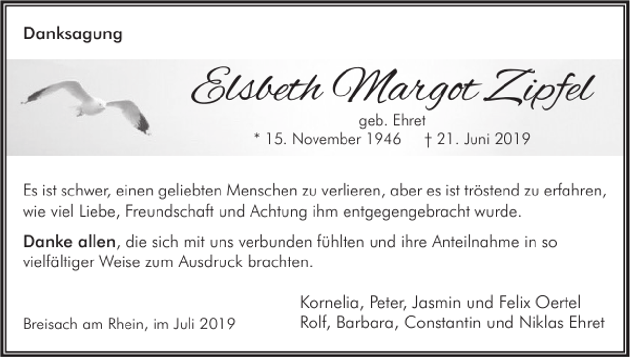 <p>Danksagung</p><p>Elsbeth Margot Zipfel<br />geb. Ehret<br />* 15. November 1946 † 21. Juni 2019</p><p>Es ist schwer, einen geliebten Menschen zu verlieren, aber es ist tröstend zu erfahren,<br />wie viel Liebe, Freundschaft und Achtung ihm entgegengebracht wurde.<br />Danke allen, die sich mit uns verbunden fühlten und ihre Anteilnahme in so<br />vielfältiger Weise zum Ausdruck brachten.</p><p>Breisach am Rhein, im Juli 2019</p><p>Kornelia, Peter, Jasmin und Felix Oertel<br />Rolf, Barbara, Constantin und Niklas Ehret</p>