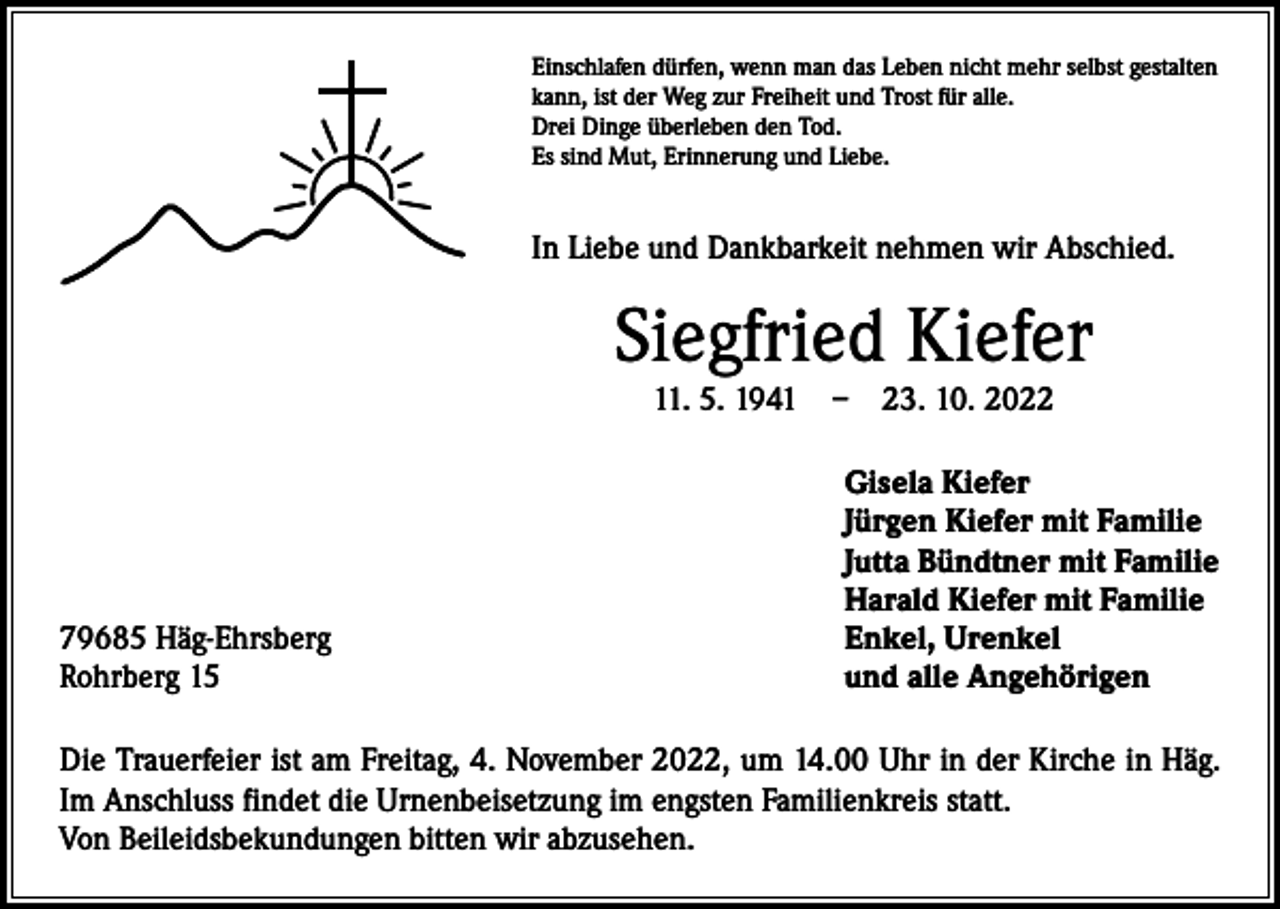 <p>Einschlafen dürfen, wenn man das Leben nicht mehr selbst gestalten<br />kann, ist der Weg zur Freiheit und Trost für alle.<br />Drei Dinge überleben den Tod.<br />Es sind Mut, Erinnerung und Liebe.</p><p>In Liebe und Dankbarkeit nehmen wir Abschied.</p><p>Siegfried Kiefer<br />11. 5. 1941 – 23. 10. 2022</p><p>79685 Häg-Ehrsberg<br />Rohrberg 15</p><p>Gisela Kiefer<br />Jürgen Kiefer mit Familie<br />Jutta Bündtner mit Familie<br />Harald Kiefer mit Familie<br />Enkel, Urenkel<br />und alle Angehörigen</p><p>Die Trauerfeier ist am Freitag, 4. November 2022, um 14.00 Uhr in der Kirche in Häg.<br />Im Anschluss findet die Urnenbeisetzung im engsten Familienkreis statt.<br />Von Beileidsbekundungen bitten wir abzusehen.</p>