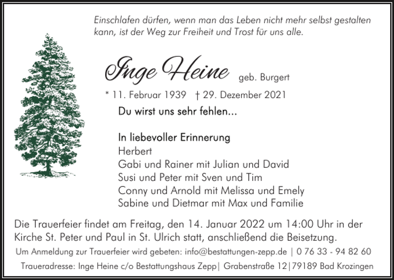 <p>Einschlafen dürfen, wenn man das Leben nicht mehr selbst gestalten<br />kann, ist der Weg zur Freiheit und Trost für uns alle.</p><p>Inge Heine</p><p>geb. Burgert</p><p>* 11. Februar 1939 † 29. Dezember 2021</p><p>Herbert<br />Gabi und Rainer mit Julian und David<br />Susi und Peter mit Sven und Tim<br />Conny und Arnold mit Melissa und Emely<br />Sabine und Dietmar mit Max und Familie<br />Die Trauerfeier findet am Freitag, den 14. Januar 2022 um 14:00 Uhr in der<br />Kirche St. Peter und Paul in St. Ulrich statt, anschließend die Beisetzung.<br />Um Anmeldung zur Trauerfeier wird gebeten: info@bestattungen-zepp.de | 0 76 33 - 94 82 60<br />Traueradresse: Inge Heine c/o Bestattungshaus Zepp| Grabenstraße 12|79189 Bad Krozingen</p>