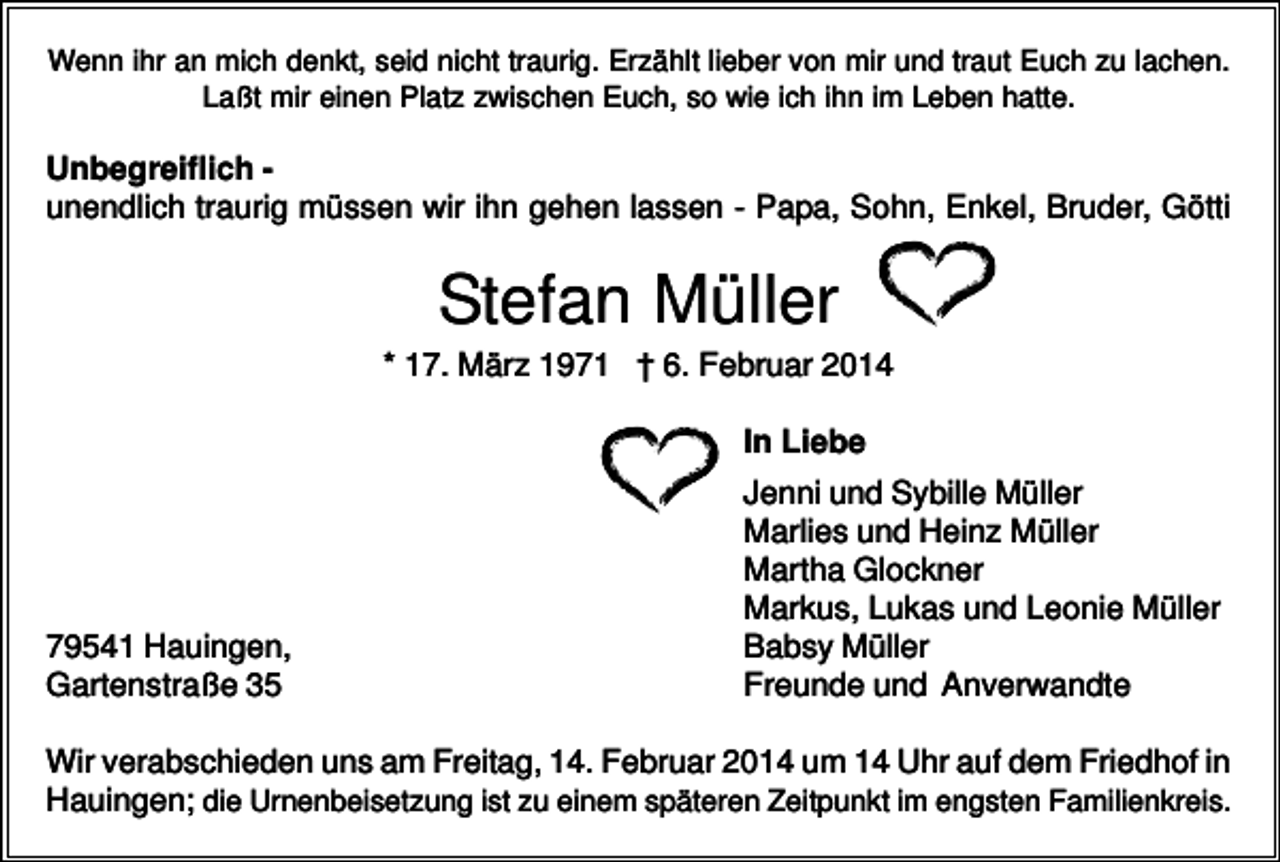 <p>Wenn ihr an mich denkt, seid nicht traurig. Erzählt lieber von mir und traut Euch zu lachen.<br />Laßt mir einen Platz zwischen Euch, so wie ich ihn im Leben hatte.</p><p>Unbegreiflich unendlich traurig müssen wir ihn gehen lassen - Papa, Sohn, Enkel, Bruder, Götti</p><p>Stefan Müller<br />* 17. März 1971 † 6. Februar 2014<br />In Liebe</p><p>79541 Hauingen,<br />Gartenstraße 35</p><p>Jenni und Sybille Müller<br />Marlies und Heinz Müller<br />Martha Glockner<br />Markus, Lukas und Leonie Müller<br />Babsy Müller<br />Freunde und Anverwandte</p><p>Wir verabschieden uns am Freitag, 14. Februar 2014 um 14 Uhr auf dem Friedhof in<br />Hauingen; die Urnenbeisetzung ist zu einem späteren Zeitpunkt im engsten Familienkreis.</p>