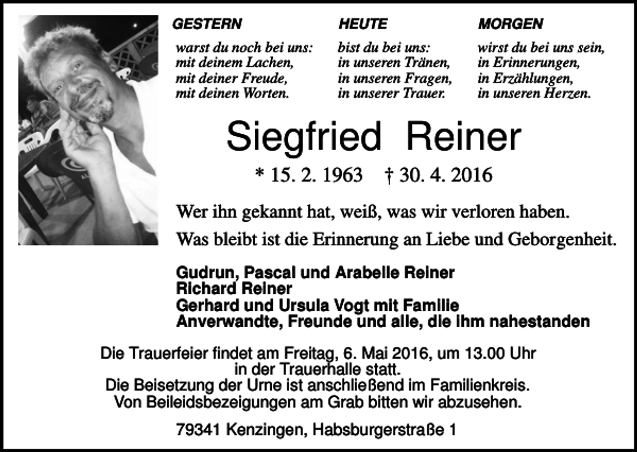 <p>GESTERN</p><p>warst du noch bei uns:<br />mit deinem Lachen,<br />mit deiner Freude,<br />mit deinen Worten.</p><p>HEUTE</p><p>MORGEN</p><p>bist du bei uns:<br />in unseren Tränen,<br />in unseren Fragen,<br />in unserer Trauer.</p><p>wirst du bei uns sein,<br />in Erinnerungen,<br />in Erzählungen,<br />in unseren Herzen.</p><p>Siegfried Reiner<br />* 15. 2. 1963</p><p>† 30. 4. 2016</p><p>Wer ihn gekannt hat, weiß, was wir verloren haben.<br />Was bleibt ist die Erinnerung an Liebe und Geborgenheit.<br />Gudrun, Pascal und Arabelle Reiner<br />Richard Reiner<br />Gerhard und Ursula Vogt mit Familie<br />Anverwandte, Freunde und alle, die ihm nahestanden<br />Die Trauerfeier findet am Freitag, 6. Mai 2016, um 13.00 Uhr<br />in der Trauerhalle statt.<br />Die Beisetzung der Urne ist anschließend im Familienkreis.<br />Von Beileidsbezeigungen am Grab bitten wir abzusehen.</p><p>79341 Kenzingen, Habsburgerstraße 1</p>