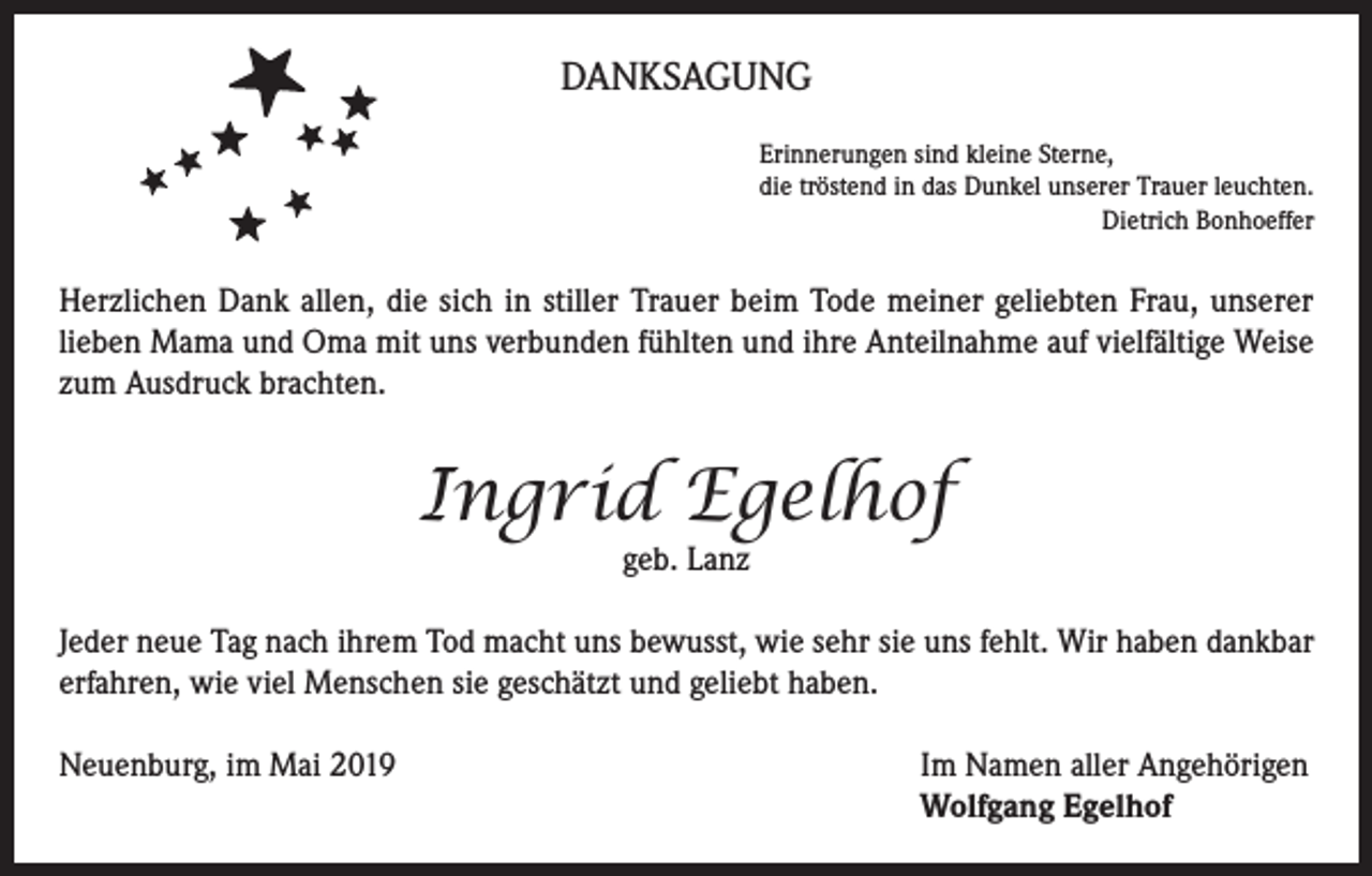 <p>DANKSAGUNG<br />Erinnerungen sind kleine Sterne,<br />die tröstend in das Dunkel unserer Trauer leuchten.</p><p>Dietrich Bonhoeffer</p><p>Herzlichen Dank allen, die sich in stiller Trauer beim Tode meiner geliebten Frau, unserer<br />lieben Mama und Oma mit uns verbunden fühlten und ihre Anteilnahme auf vielfältige Weise<br />zum Ausdruck brachten.</p><p>Ingrid Egelhof<br />geb. Lanz</p><p>Jeder neue Tag nach ihrem Tod macht uns bewusst, wie sehr sie uns fehlt. Wir haben dankbar<br />erfahren, wie viel Menschen sie geschätzt und geliebt haben.<br />Neuenburg, im Mai 2019 Im Namen aller Angehörigen<br />Wolfgang Egelhof</p>