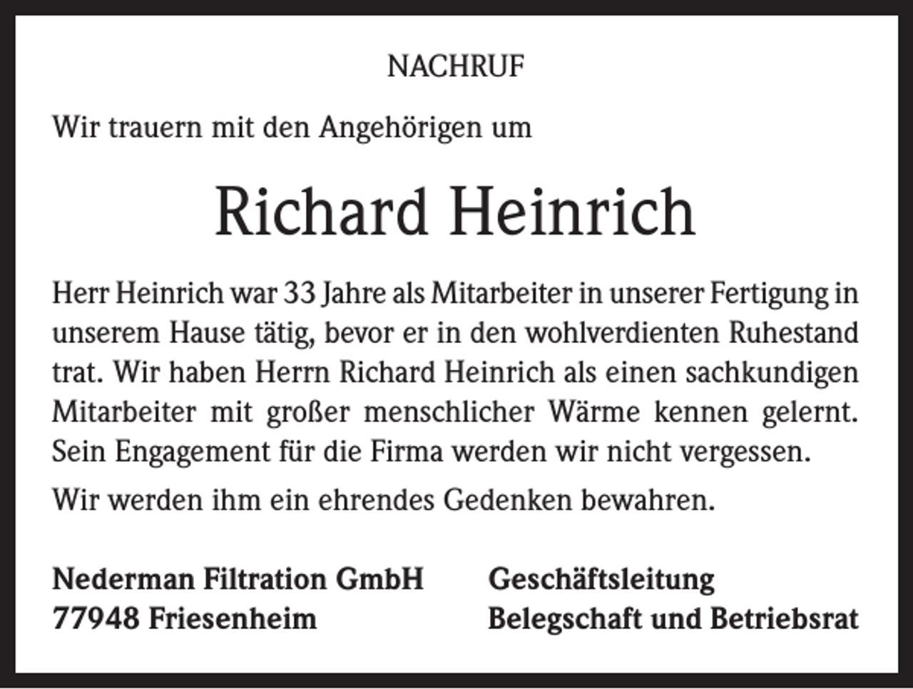 <p>NACHRUF<br />Wir trauern mit den Angehörigen um</p><p>Richard Heinrich<br />Herr Heinrich war 33 Jahre als Mitarbeiter in unserer Fertigung in<br />unserem Hause tätig, bevor er in den wohlverdienten Ruhestand<br />trat. Wir haben Herrn Richard Heinrich als einen sachkundigen<br />Mitarbeiter mit großer menschlicher Wärme kennen gelernt.<br />Sein Engagement für die Firma werden wir nicht vergessen.<br />Wir werden ihm ein ehrendes Gedenken bewahren.<br />Nederman Filtration GmbH<br />77948 Friesenheim</p><p>Geschäftsleitung<br />Belegschaft und Betriebsrat</p>