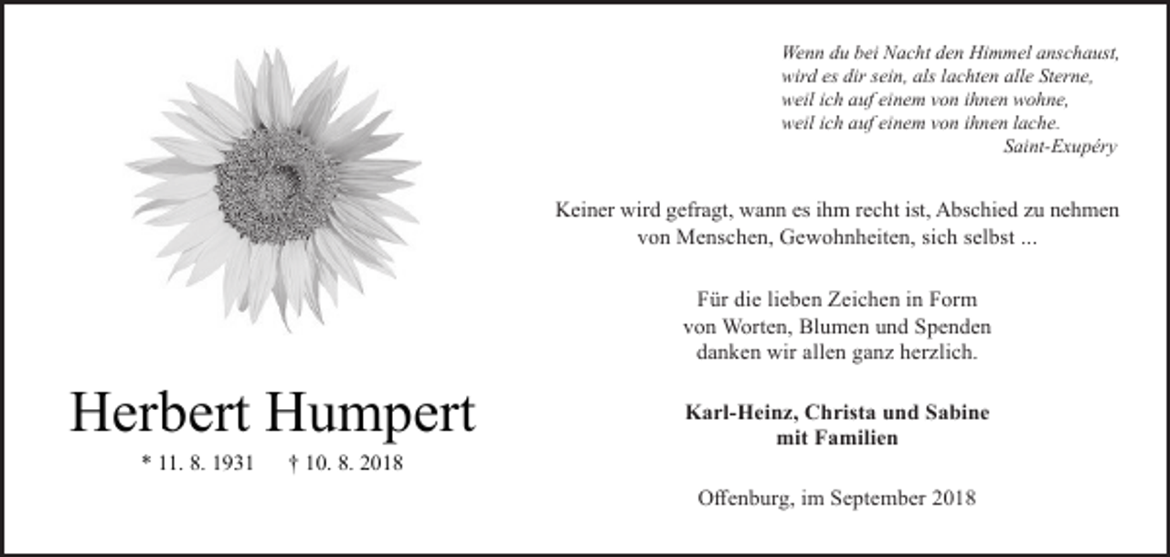 <p>Wenn du bei Nacht den Himmel anschaust,<br />wird es dir sein, als lachten alle Sterne,<br />weil ich auf einem von ihnen wohne,<br />weil ich auf einem von ihnen lache.<br />Saint-Exupéry</p><p>Keiner wird gefragt, wann es ihm recht ist, Abschied zu nehmen<br />von Menschen, Gewohnheiten, sich selbst ...<br />Für die lieben Zeichen in Form<br />von Worten, Blumen und Spenden<br />danken wir allen ganz herzlich.</p><p>Herbert Humpert<br />* 11. 8. 1931</p><p>Karl-Heinz, Christa und Sabine<br />mit Familien</p><p>† 10. 8. 2018<br />Offenburg, im September 2018</p>