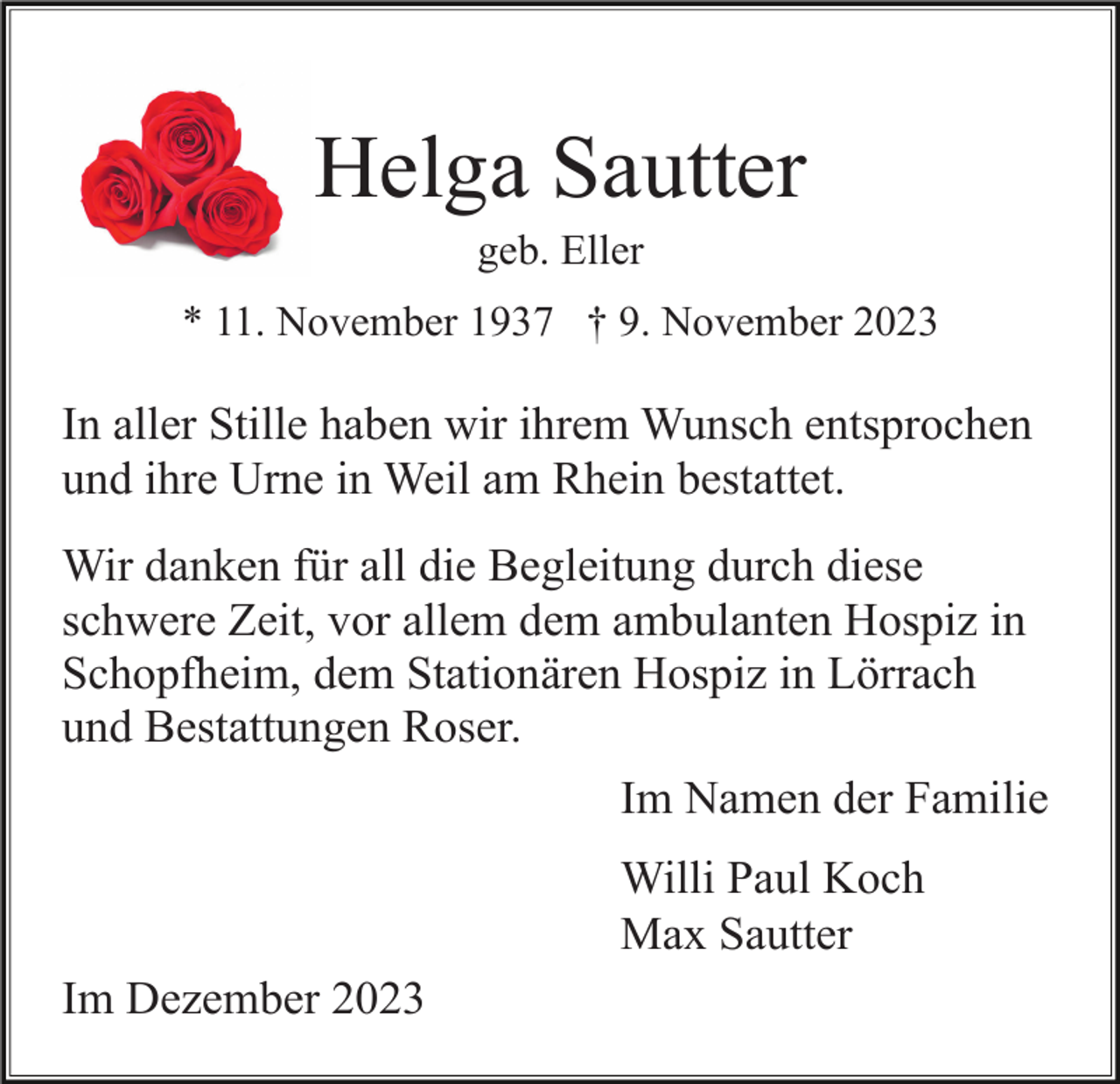 <p>Helga Sautter<br />geb. Eller<br />* 11. November 1937 † 9. November 2023</p><p>In aller Stille haben wir ihrem Wunsch entsprochen<br />und ihre Urne in Weil am Rhein bestattet.<br />Wir danken für all die Begleitung durch diese<br />schwere Zeit, vor allem dem ambulanten Hospiz in<br />Schopfheim, dem Stationären Hospiz in Lörrach<br />und Bestattungen Roser.<br />Im Namen der Familie<br />Willi Paul Koch<br />Max Sautter<br />Im Dezember 2023</p>
