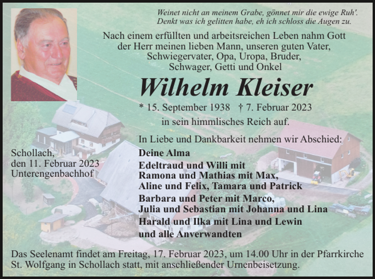 <p>Weinet nicht an meinem Grabe, gönnet mir die ewige Ruh'.<br />Denkt was ich gelitten habe, eh ich schloss die Augen zu.</p><p>Nach einem erfüllten und arbeitsreichen Leben nahm Gott<br />der Herr meinen lieben Mann, unseren guten Vater,<br />Schwiegervater, Opa, Uropa, Bruder,<br />Schwager, Getti und Onkel</p><p>Wilhelm Kleiser<br />* 15. September 1938 † 7. Februar 2023<br />in sein himmlisches Reich auf.<br />Schollach,<br />den 11. Februar 2023<br />Unterengenbachhof</p><p>In Liebe und Dankbarkeit nehmen wir Abschied:<br />Deine Alma<br />Edeltraud und Willi mit<br />Ramona und Mathias mit Max,<br />Aline und Felix, Tamara und Patrick<br />Barbara und Peter mit Marco,<br />Julia und Sebastian mit Johanna und Lina<br />Harald und Ilka mit Lina und Lewin<br />und alle Anverwandten</p><p>Das Seelenamt findet am Freitag, 17. Februar 2023, um 14.00 Uhr in der Pfarrkirche<br />St. Wolfgang in Schollach statt, mit anschließender Urnenbeisetzung.</p>
