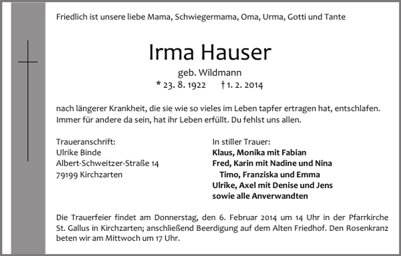 <p>Friedlich ist unsere liebe Mama, Schwiegermama, Oma, Urma, Gotti und Tante</p><p>Irma Hauser<br />geb. Wildmann<br />* 23. 8. 1922<br />† 1. 2. 2014</p><p>nach längerer Krankheit, die sie wie so vieles im Leben tapfer ertragen hat, entschlafen.<br />Immer für andere da sein, hat ihr Leben erfüllt. Du fehlst uns allen.<br />Traueranschrift:<br />Ulrike Binde<br />Albert-Schweitzer-Straße 14<br />79199 Kirchzarten</p><p>In stiller Trauer:<br />Klaus, Monika mit Fabian<br />Fred, Karin mit Nadine und Nina<br />Timo, Franziska und Emma<br />Ulrike, Axel mit Denise und Jens<br />sowie alle Anverwandten</p><p>Die Trauerfeier findet am Donnerstag, den 6. Februar 2014 um 14 Uhr in der Pfarrkirche<br />St. Gallus in Kirchzarten; anschließend Beerdigung auf dem Alten Friedhof. Den Rosenkranz<br />beten wir am Mittwoch um 17 Uhr.</p>