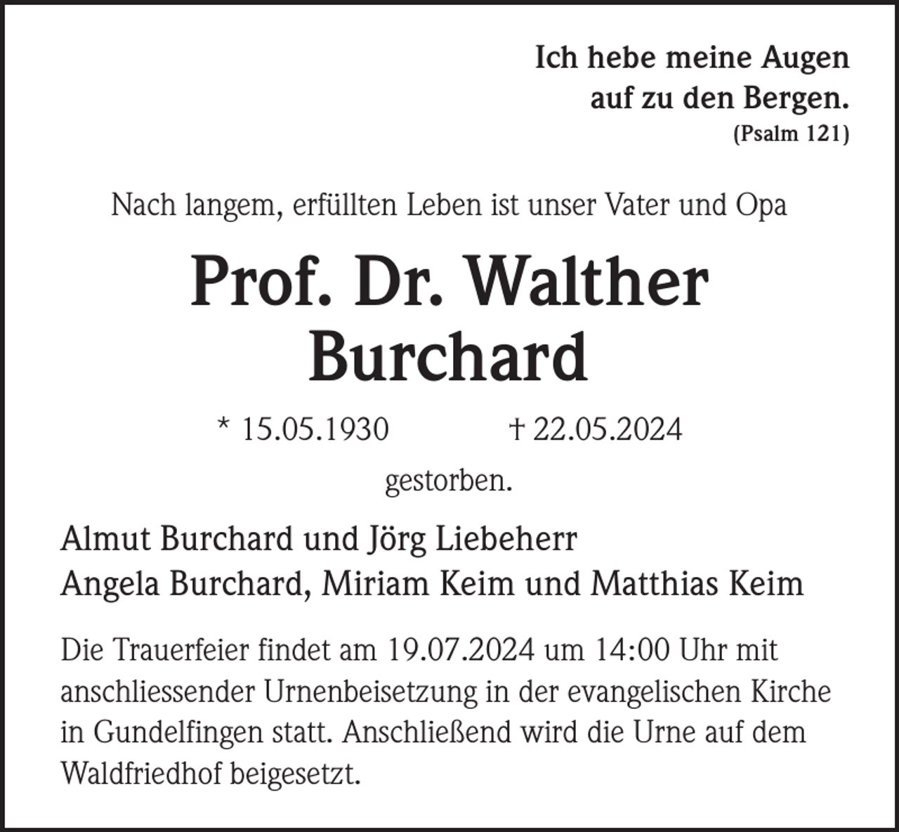 <p>Ich hebe meine Augen<br />auf zu den Bergen.<br />(Psalm 121)</p><p>Nach langem, erfüllten Leben ist unser Vater und Opa</p><p>Prof. Dr. Walther<br />Burchard<br />* 15.05.1930<br />† 22.05.2024<br />gestorben.</p><p>Almut Burchard und Jörg Liebeherr<br />Angela Burchard, Miriam Keim und Matthias Keim<br />Die Trauerfeier findet am 19.07.2024 um 14:00 Uhr mit<br />anschliessender Urnenbeisetzung in der evangelischen Kirche<br />in Gundelfingen statt. Anschließend wird die Urne auf dem<br />Waldfriedhof beigesetzt.</p>