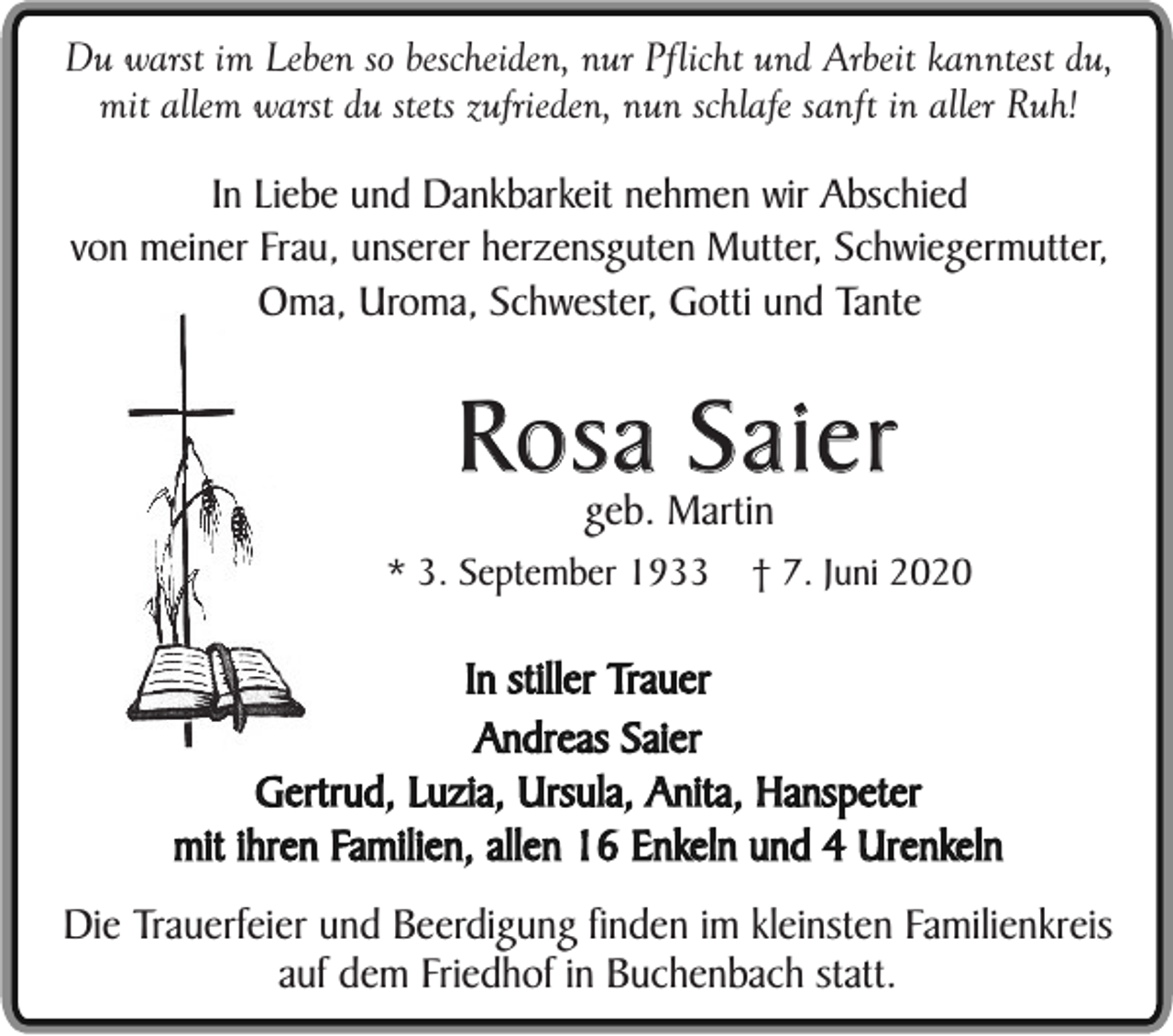 <p>Du warst im Leben so bescheiden, nur Pflicht und Arbeit kanntest du,<br />mit allem warst du stets zufrieden, nun schlafe sanft in aller Ruh!</p><p>In Liebe und Dankbarkeit nehmen wir Abschied<br />von meiner Frau, unserer herzensguten Mutter, Schwiegermutter,<br />Oma, Uroma, Schwester, Gotti und Tante</p><p>Rosa Saier<br />geb. Martin</p><p>* 3. September 1933</p><p>† 7. Juni 2020</p><p>In stiller Trauer<br />Andreas Saier<br />Gertrud, Luzia, Ursula, Anita, Hanspeter<br />mit ihren Familien, allen 16 Enkeln und 4 Urenkeln<br />Die Trauerfeier und Beerdigung finden im kleinsten Familienkreis<br />auf dem Friedhof in Buchenbach statt.</p>