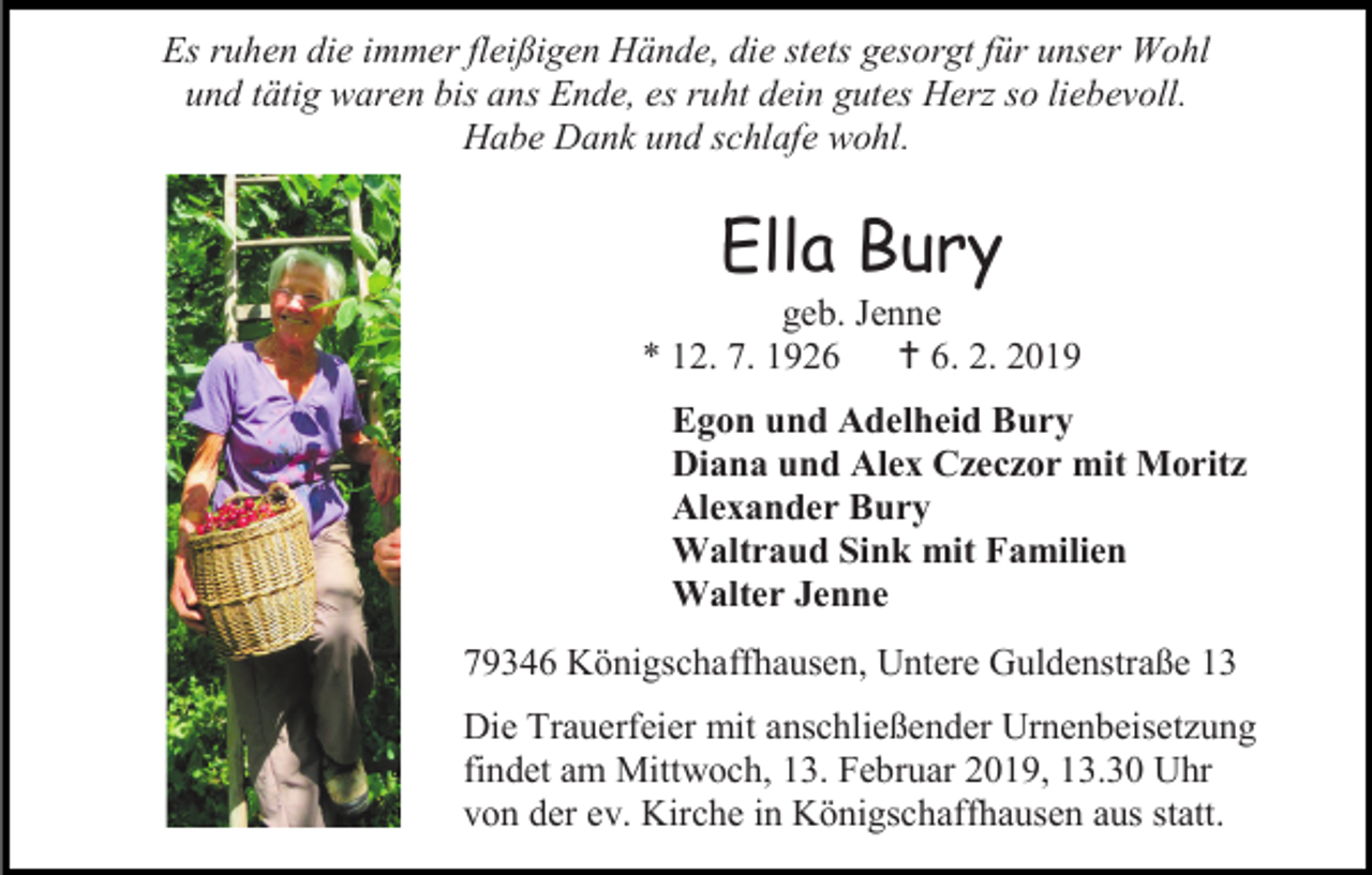 <p>Es ruhen die immer fleißigen Hände, die stets gesorgt für unser Wohl<br />und tätig waren bis ans Ende, es ruht dein gutes Herz so liebevoll.<br />Habe Dank und schlafe wohl.</p><p>Ella Bury<br />geb. Jenne<br />* 12. 7. 1926  6. 2. 2019<br />Egon und Adelheid Bury<br />Diana und Alex Czeczor mit Moritz<br />Alexander Bury<br />Waltraud Sink mit Familien<br />Walter Jenne<br />79346 Königschaffhausen, Untere Guldenstraße 13<br />Die Trauerfeier mit anschließender Urnenbeisetzung<br />findet am Mittwoch, 13. Februar 2019, 13.30 Uhr<br />von der ev. Kirche in Königschaffhausen aus statt.</p>