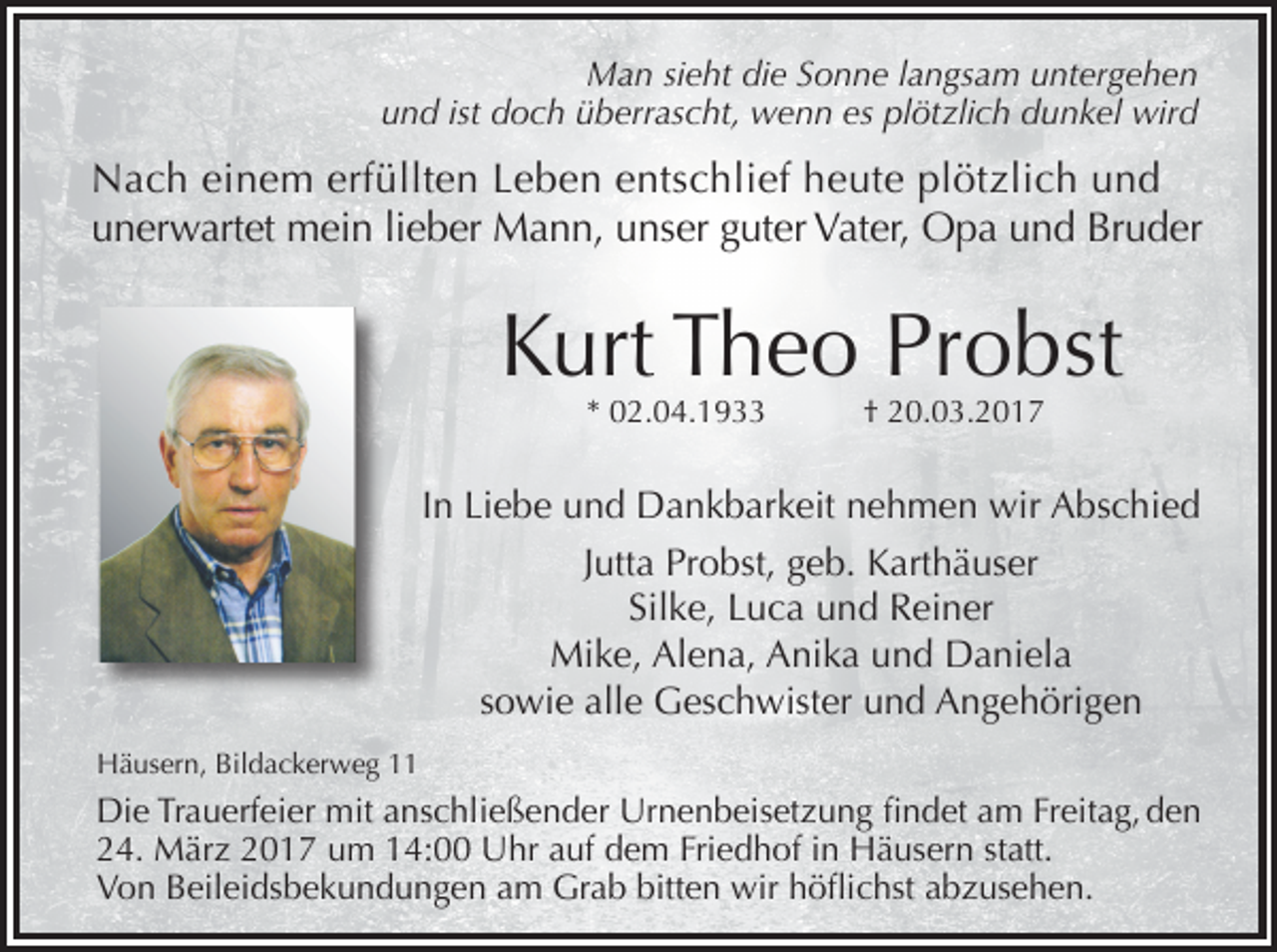 <p>Man sieht die Sonne langsam untergehen<br />und ist doch überrascht, wenn es plötzlich dunkel wird</p><p>Nach einem erfüllten Leben entschlief heute plötzlich und<br />unerwartet mein lieber Mann, unser guter Vater, Opa und Bruder</p><p>Kurt Theo Probst<br />* 02.04.1933</p><p>† 20.03.2017</p><p>In Liebe und Dankbarkeit nehmen wir Abschied<br />Jutta Probst, geb. Karthäuser<br />Silke, Luca und Reiner<br />Mike, Alena, Anika und Daniela<br />sowie alle Geschwister und Angehörigen<br />Häusern, Bildackerweg 11</p><p>Die Trauerfeier mit anschließender Urnenbeisetzung findet am Freitag, den<br />24. März 2017 um 14:00 Uhr auf dem Friedhof in Häusern statt.<br />Von Beileidsbekundungen am Grab bitten wir höflichst abzusehen.</p>