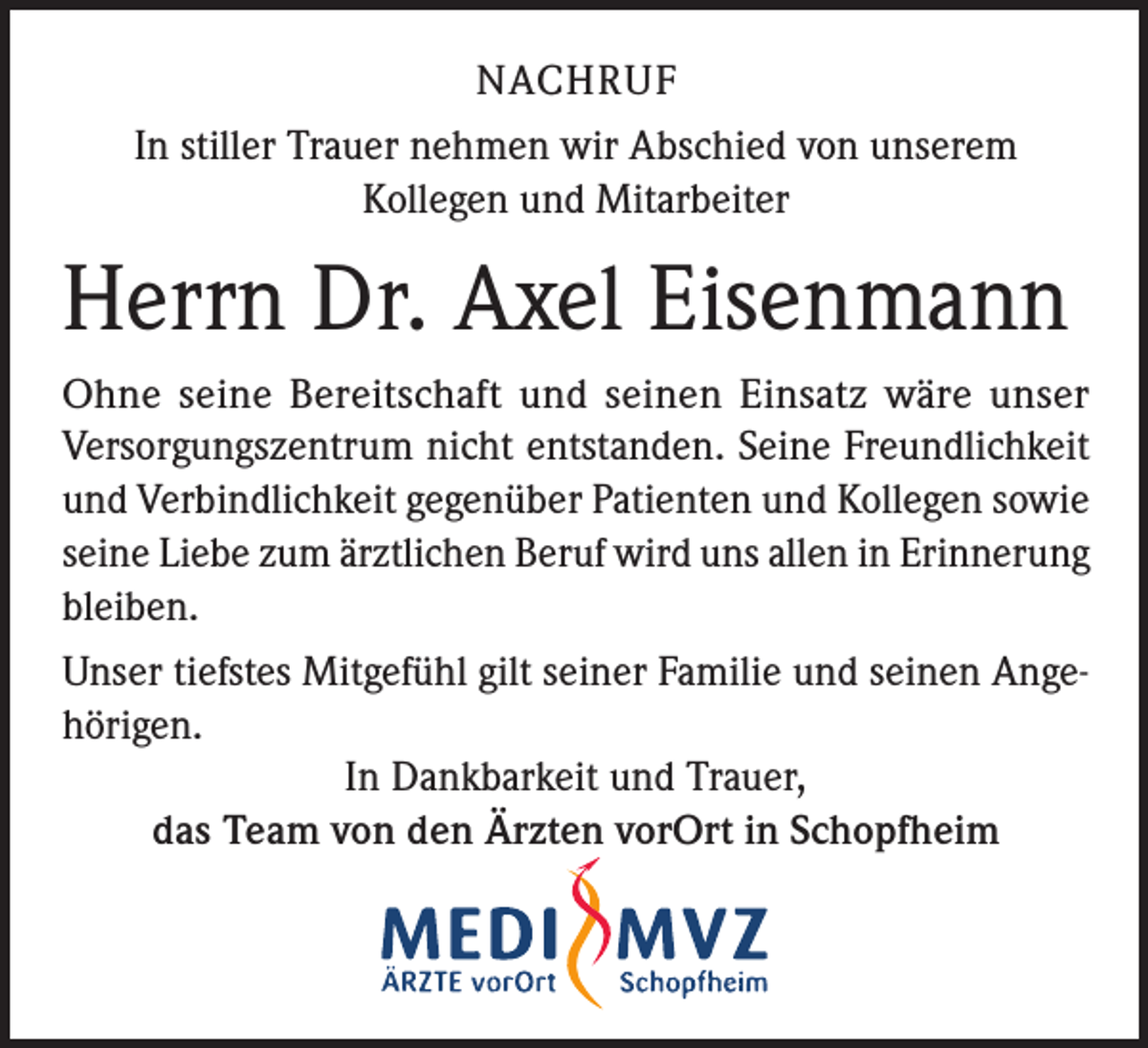 <p>NACHRUF<br />In stiller Trauer nehmen wir Abschied von unserem<br />Kollegen und Mitarbeiter</p><p>Herrn Dr. Axel Eisenmann<br />Ohne seine Bereitschaft und seinen Einsatz wäre unser<br />Versorgungszentrum nicht entstanden. Seine Freundlichkeit<br />und Verbindlichkeit gegenüber Patienten und Kollegen sowie<br />seine Liebe zum ärztlichen Beruf wird uns allen in Erinnerung<br />bleiben.<br />Unser tiefstes Mitgefühl gilt seiner Familie und seinen Angehörigen.<br />In Dankbarkeit und Trauer,<br />das Team von den Ärzten vorOrt in Schopfheim</p>