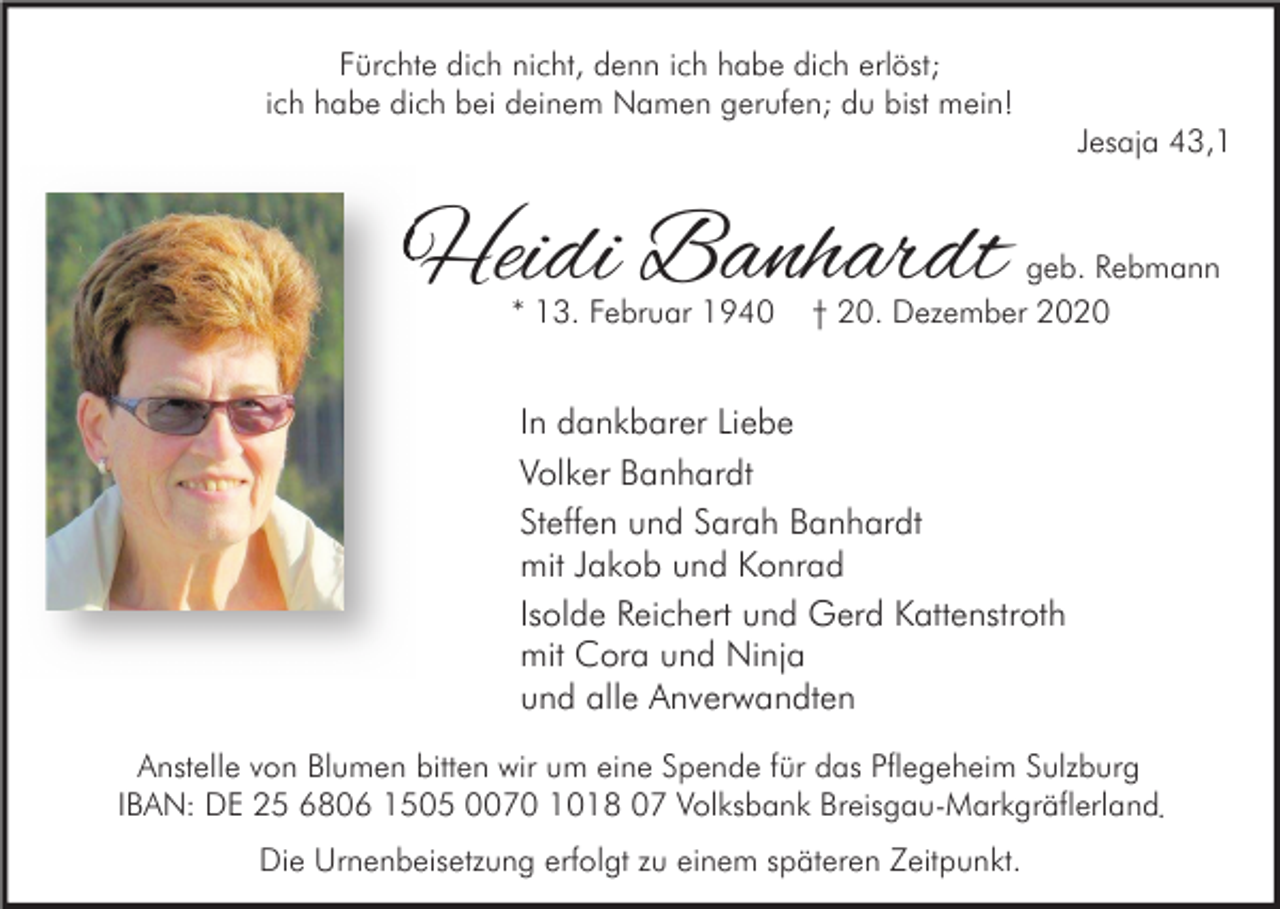 <p>Fürchte dich nicht, denn ich habe dich erlöst;<br />ich habe dich bei deinem Namen gerufen; du bist mein!<br />Jesaja 43,1</p><p>Heidi Banhardt<br />* 13. Februar 1940</p><p>geb. Rebmann<br />† 20. Dezember 2020</p><p>In dankbarer Liebe<br />Volker Banhardt<br />Steffen und Sarah Banhardt<br />mit Jakob und Konrad<br />Isolde Reichert und Gerd Kattenstroth<br />mit Cora und Ninja<br />und alle Anverwandten<br />Anstelle von Blumen bitten wir um eine Spende für das Pflegeheim Sulzburg<br />IBAN: DE 25 6806 1505 0070 1018 07 Volksbank Breisgau-Markgräflerland.<br />Die Urnenbeisetzung erfolgt zu einem späteren Zeitpunkt.</p>