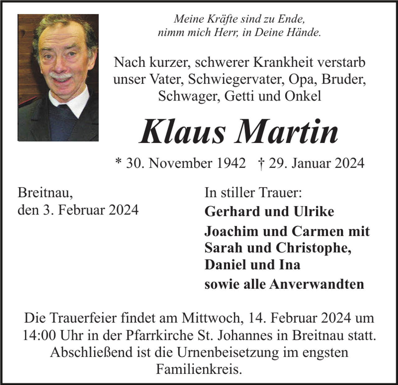 <p>Meine Kräfte sind zu Ende,<br />nimm mich Herr, in Deine Hände.</p><p>Nach kurzer, schwerer Krankheit verstarb<br />unser Vater, Schwiegervater, Opa, Bruder,<br />Schwager, Getti und Onkel</p><p>Klaus Martin<br />* 30. November 1942 † 29. Januar 2024<br />Breitnau,<br />den 3. Februar 2024</p><p>In stiller Trauer:<br />Gerhard und Ulrike<br />Joachim und Carmen mit<br />Sarah und Christophe,<br />Daniel und Ina<br />sowie alle Anverwandten</p><p>Die Trauerfeier findet am Mittwoch, 14. Februar 2024 um<br />14:00 Uhr in der Pfarrkirche St. Johannes in Breitnau statt.<br />Abschließend ist die Urnenbeisetzung im engsten<br />Familienkreis.</p>