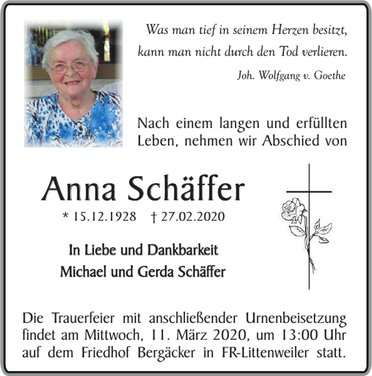 <p>Was man tief in seinem Herzen besitzt,<br />kann man nicht durch den Tod verlieren.<br />Joh. Wolfgang v. Goethe</p><p>Nach einem langen und erfüllten<br />Leben, nehmen wir Abschied von</p><p>Anna Schäffer<br />* 15.12.1928</p><p>† 27.02.2020</p><p>In Liebe und Dankbarkeit<br />Michael und Gerda Schäffer<br />Die Trauerfeier mit anschließender Urnenbeisetzung<br />findet am Mittwoch, 11. März 2020, um 13:00 Uhr<br />auf dem Friedhof Bergäcker in FR-Littenweiler statt.</p>