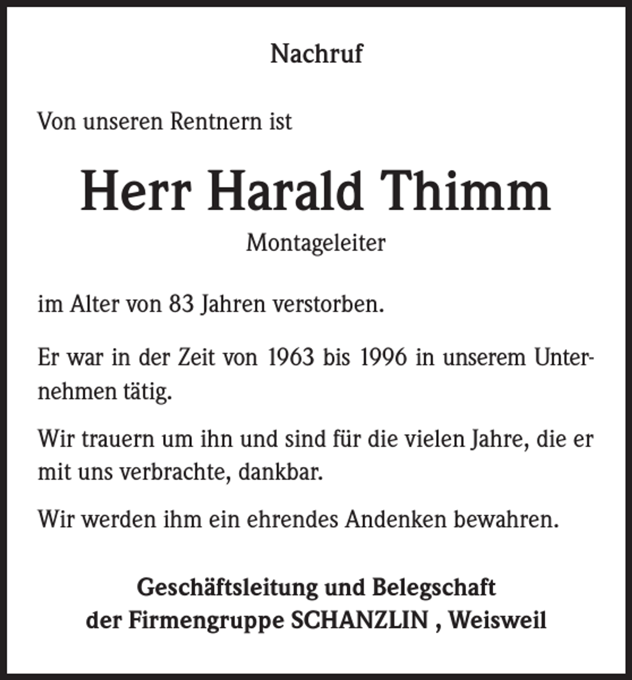 <p>Nachruf<br />Von unseren Rentnern ist</p><p>Herr Harald Thimm<br />Montageleiter<br />im Alter von 83 Jahren verstorben.<br />Er war in der Zeit von 1963 bis 1996 in unserem Unternehmen tätig.<br />Wir trauern um ihn und sind für die vielen Jahre, die er<br />mit uns verbrachte, dankbar.<br />Wir werden ihm ein ehrendes Andenken bewahren.<br />Geschäftsleitung und Belegschaft<br />der Firmengruppe SCHANZLIN , Weisweil</p>