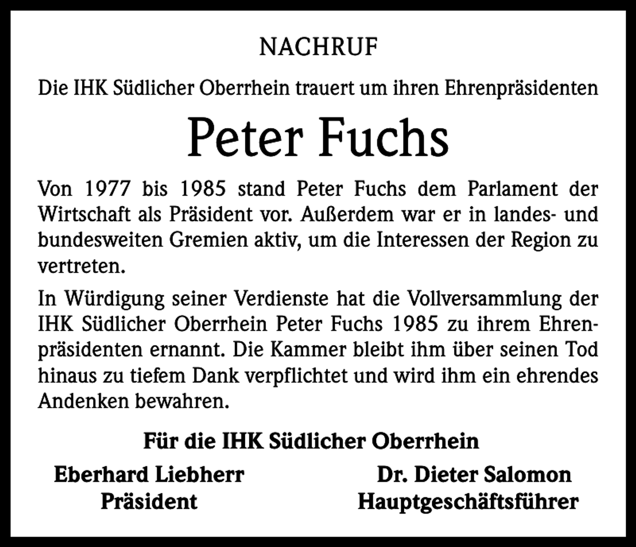 <p>NACHRUF<br />Die IHK Südlicher Oberrhein trauert um ihren Ehrenpräsidenten</p><p>Peter Fuchs<br />Von 1977 bis 1985 stand Peter Fuchs dem Parlament der<br />­Wirtschaft als Präsident vor. Außerdem war er in landes- und<br />bundesweiten Gremien aktiv, um die Interessen der Region zu<br />vertreten.<br />In Würdigung seiner Verdienste hat die Vollversammlung der<br />IHK Südlicher Oberrhein Peter Fuchs 1985 zu ihrem Ehrenpräsidenten ernannt. Die Kammer bleibt ihm über seinen Tod<br />hinaus zu tiefem Dank verpflichtet und wird ihm ein ehrendes<br />Andenken bewahren.</p><p>Für die IHK Südlicher Oberrhein<br />Eberhard Liebherr<br />Dr. Dieter Salomon<br />Präsident<br />Hauptgeschäftsführer</p>