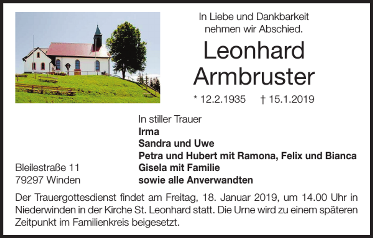 <p>In Liebe und Dankbarkeit<br />nehmen wir Abschied.</p><p>Leonhard<br />Armbruster<br />* 12.2.1935</p><p>Bleilestraße 11<br />79297 Winden</p><p>† 15.1.2019</p><p>In stiller Trauer<br />Irma<br />Sandra und Uwe<br />Petra und Hubert mit Ramona, Felix und Bianca<br />Gisela mit Familie<br />sowie alle Anverwandten</p><p>Der Trauergottesdienst findet am Freitag, 18. Januar 2019, um 14.00 Uhr in<br />Niederwinden in der Kirche St. Leonhard statt. Die Urne wird zu einem späteren<br />Zeitpunkt im Familienkreis beigesetzt.</p>