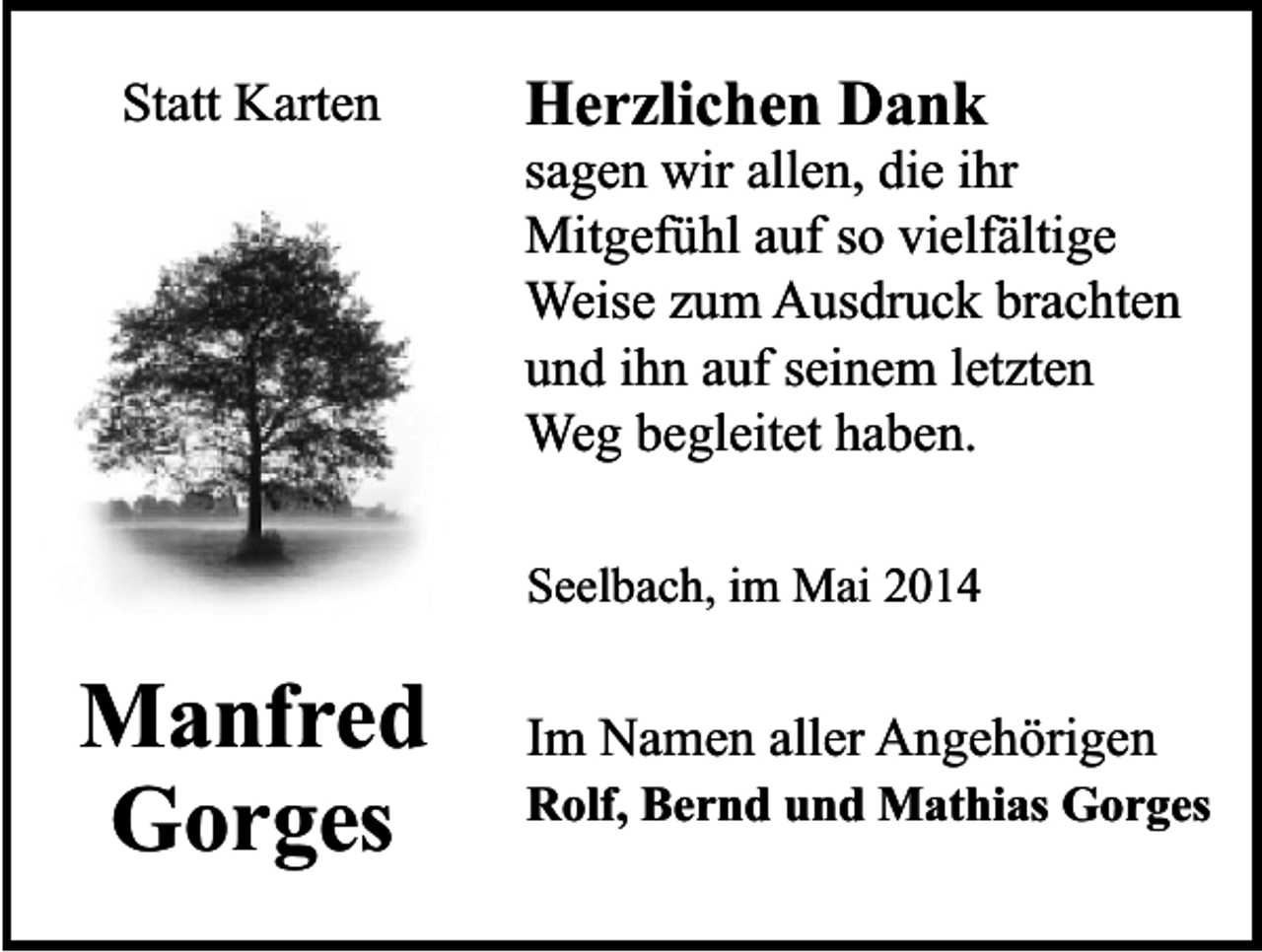 <p>Statt Karten</p><p>Herzlichen Dank</p><p>sagen wir allen, die ihr<br />Mitgefühl auf so vielfältige<br />Weise zum Ausdruck brachten<br />und ihn auf seinem letzten<br />Weg begleitet haben.<br />Seelbach, im Mai 2014</p><p>Manfred<br />Gorges</p><p>Im Namen aller Angehörigen</p><p>Rolf, Bernd und Mathias Gorges</p>