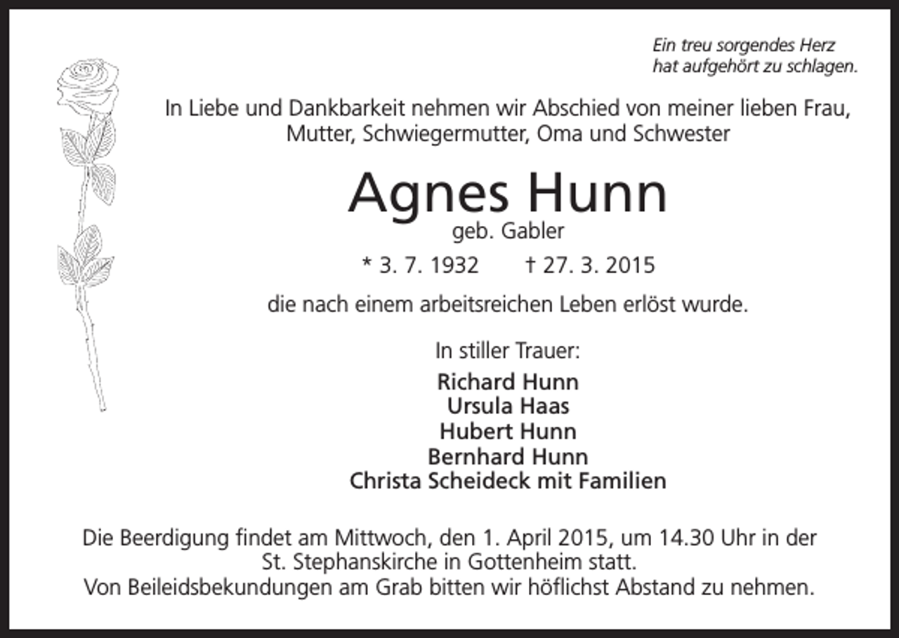 <p>Ein treu sorgendes Herz<br />hat aufgehört zu schlagen.</p><p>In Liebe und Dankbarkeit nehmen wir Abschied von meiner lieben Frau,<br />Mutter, Schwiegermutter, Oma und Schwester</p><p>Agnes Hunn<br />geb. Gabler<br />* 3. 7. 1932 † 27. 3. 2015</p><p>die nach einem arbeitsreichen Leben erlöst wurde.<br />In stiller Trauer:<br />Richard Hunn<br />Ursula Haas<br />Hubert Hunn<br />Bernhard Hunn<br />Christa Scheideck mit Familien<br />Die Beerdigung findet am Mittwoch, den 1. April 2015, um 14.30 Uhr in der<br />St. Stephanskirche in Gottenheim statt.<br />Von Beileidsbekundungen am Grab bitten wir höflichst Abstand zu nehmen.</p>