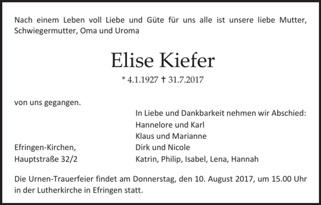 <p>Nach einem Leben voll Liebe und Güte für uns alle ist unsere liebe Mutter,<br />Schwiegermutter, Oma und Uroma</p><p>Elise Kiefer<br />* 4.1.1927  31.7.2017</p><p>von uns gegangen.</p><p>Efringen-Kirchen,<br />Hauptstraße 32/2</p><p>In Liebe und Dankbarkeit nehmen wir Abschied:<br />Hannelore und Karl<br />Klaus und Marianne<br />Dirk und Nicole<br />Katrin, Philip, Isabel, Lena, Hannah</p><p>Die Urnen-Trauerfeier findet am Donnerstag, den 10. August 2017, um 15.00 Uhr<br />in der Lutherkirche in Efringen statt.</p>