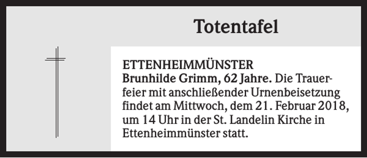 <p>Totentafel<br />ETTENHEIMMÜNSTER<br />Brunhilde Grimm, 62 Jahre. Die Trauerfeier mit anschließender Urnenbeisetzung<br />findet am Mittwoch, dem 21. Februar 2018,<br />um 14 Uhr in der St. Landelin Kirche in<br />Ettenheimmünster statt.</p>