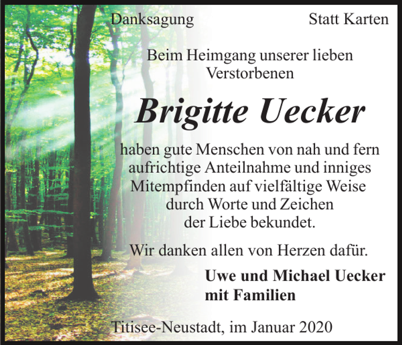 <p>Danksagung</p><p>Statt Karten</p><p>Beim Heimgang unserer lieben<br />Verstorbenen</p><p>Brigitte Uecker<br />haben gute Menschen von nah und fern<br />aufrichtige Anteilnahme und inniges<br />Mitempfinden auf vielfältige Weise<br />durch Worte und Zeichen<br />der Liebe bekundet.<br />Wir danken allen von Herzen dafür.<br />Uwe und Michael Uecker<br />mit Familien<br />Titisee-Neustadt, im Januar 2020</p>