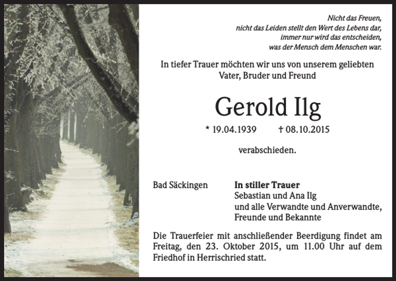 <p>Nicht das Freuen,<br />nicht das Leiden stellt den Wert des Lebens dar,<br />immer nur wird das entscheiden,<br />was der Mensch dem Menschen war.</p><p>In tiefer Trauer möchten wir uns von unserem geliebten<br />Vater, Bruder und Freund</p><p>Gerold Ilg<br />* 19.04.1939</p><p>† 08.10.2015</p><p>verabschieden.</p><p>Bad Säckingen</p><p>In stiller Trauer<br />Sebastian und Ana Ilg<br />und alle Verwandte und Anverwandte,<br />Freunde und Bekannte</p><p>Die Trauerfeier mit anschließender Beerdigung findet am<br />Freitag, den 23. Oktober 2015, um 11.00 Uhr auf dem<br />Friedhof in Herrischried statt.</p>