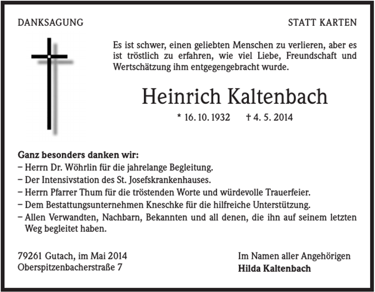 <p>DANKSAGUNG</p><p>STATT KARTEN<br />Es ist schwer, einen geliebten Menschen zu verlieren, aber es<br />ist tröstlich zu erfahren, wie viel Liebe, Freundschaft und<br />Wertschätzung ihm entgegengebracht wurde.</p><p>Heinrich Kaltenbach<br />* 16. 10. 1932</p><p>† 4. 5. 2014</p><p>Ganz besonders danken wir:<br />– Herrn Dr. Wöhrlin für die jahrelange Begleitung.<br />– Der Intensivstation des St. Josefskrankenhauses.<br />– Herrn Pfarrer Thum für die tröstenden Worte und würdevolle Trauerfeier.<br />– Dem Bestattungsunternehmen Kneschke für die hilfreiche Unterstützung.<br />– Allen Verwandten, Nachbarn, Bekannten und all denen, die ihn auf seinem letzten<br />Weg begleitet haben.<br />79261 Gutach, im Mai 2014<br />Oberspitzenbacherstraße 7</p><p>Im Namen aller Angehörigen<br />Hilda Kaltenbach</p>