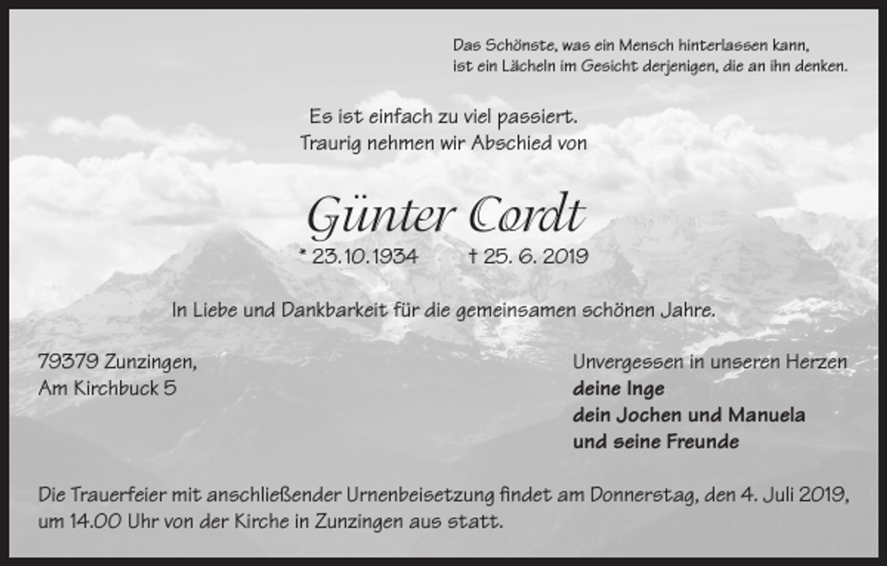 <p>Das Schönste, was ein Mensch hinterlassen kann,<br />ist ein Lächeln im Gesicht derjenigen, die an ihn denken.</p><p>Es ist einfach zu viel passiert.<br />Traurig nehmen wir Abschied von</p><p>Günter Cordt</p><p>* 23. 10. 1934</p><p>† 25. 6. 2019</p><p>In Liebe und Dankbarkeit für die gemeinsamen schönen Jahre.<br />79379 Zunzingen,<br />Unvergessen in unseren Herzen<br />Am Kirchbuck 5 deine Inge<br />dein Jochen und Manuela<br />und seine Freunde<br />Die Trauerfeier mit anschließender Urnenbeisetzung findet am Donnerstag, den 4. Juli 2019,<br />um 14.00 Uhr von der Kirche in Zunzingen aus statt.</p>