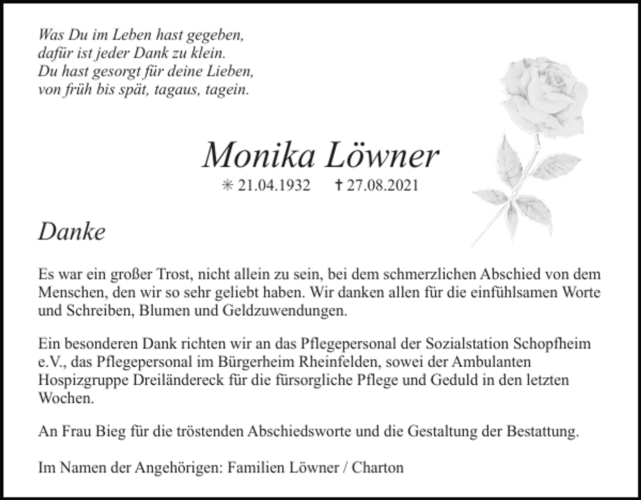 <p>Was Du im Leben hast gegeben,<br />dafür ist jeder Dank zu klein.<br />Du hast gesorgt für deine Lieben,<br />von früh bis spät, tagaus, tagein.</p><p>Monika Löwner<br />✳ 21.04.1932</p><p>✝ 27.08.2021</p><p>Danke<br />Es war ein großer Trost, nicht allein zu sein, bei dem schmerzlichen Abschied von dem<br />Menschen, den wir so sehr geliebt haben. Wir danken allen für die einfühlsamen Worte<br />Tod056.tif<br />Tod057.eps<br />und Schreiben, Blumen und Geldzuwendungen.<br />Ein besonderen Dank richten wir an das Pflegepersonal der Sozialstation Schopfheim<br />e.V., das Pflegepersonal im Bürgerheim Rheinfelden, sowei der Ambulanten<br />Hospizgruppe Dreiländereck für die fürsorgliche Pflege und Geduld in den letzten<br />Wochen.<br />An Frau Bieg für die tröstenden Abschiedsworte und die Gestaltung der Bestattung.<br />Im Namen der Angehörigen: Familien Löwner / Charton</p>