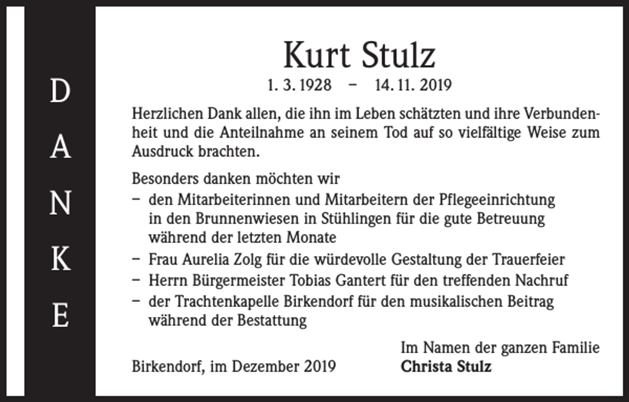 <p>D<br />A<br />N<br />K<br />E</p><p>Kurt Stulz</p><p>1. 3. 1928 – 14. 11. 2019<br />Herzlichen Dank allen, die ihn im Leben schätzten und ihre Verbundenheit und die Anteilnahme an seinem Tod auf so vielfältige Weise zum<br />Ausdruck brachten.<br />Besonders danken möchten wir<br />– den Mitarbeiterinnen und Mitarbeitern der Pflegeeinrichtung<br />in den Brunnenwiesen in Stühlingen für die gute Betreuung<br />während der letzten Monate<br />– Frau Aurelia Zolg für die würdevolle Gestaltung der Trauerfeier<br />– Herrn Bürgermeister Tobias Gantert für den treffenden Nachruf<br />– der Trachtenkapelle Birkendorf für den musikalischen Beitrag<br />­während der Bestattung</p><p>Birkendorf, im Dezember 2019</p><p>Im Namen der ganzen Familie<br />Christa Stulz</p>