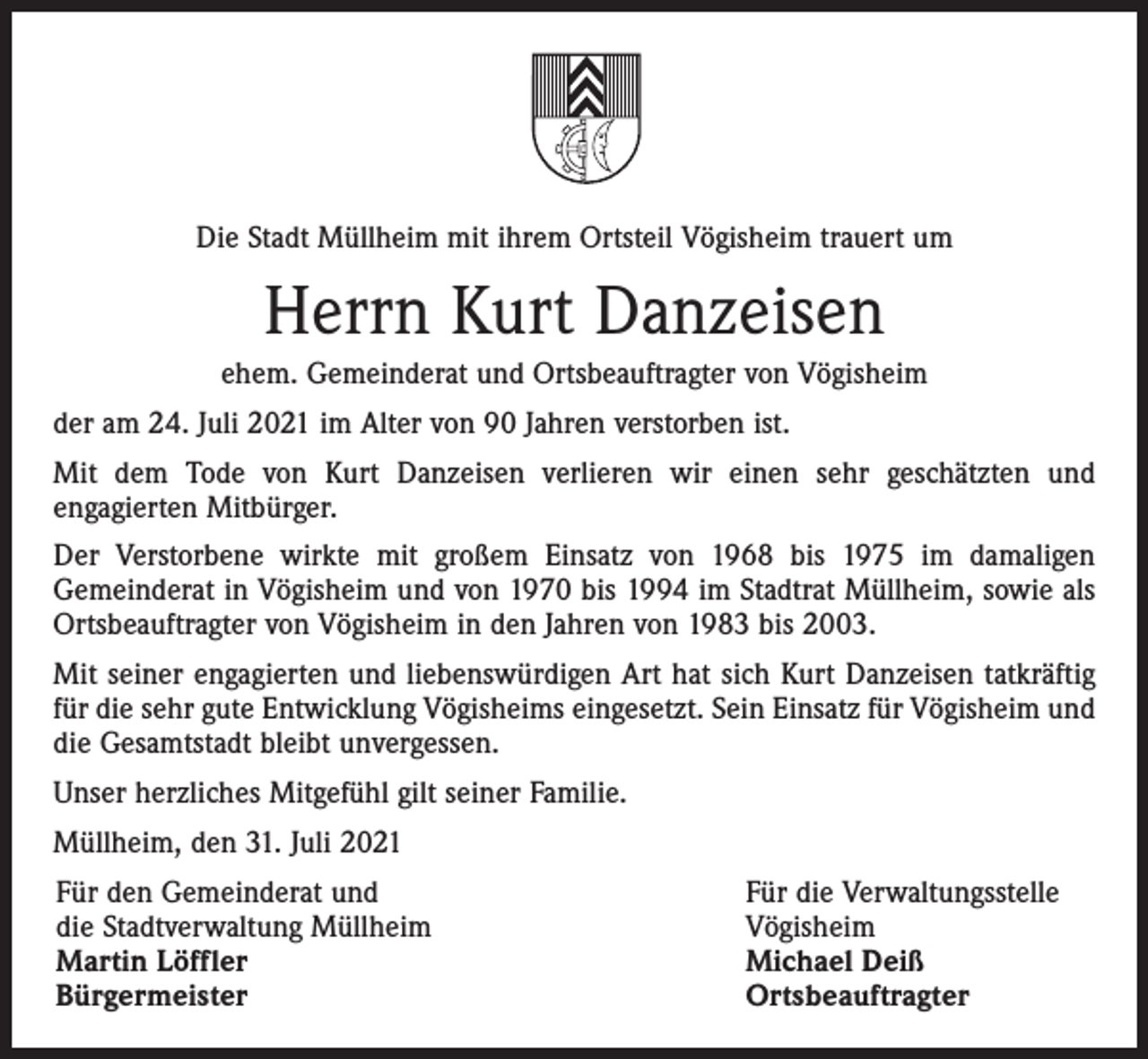 <p>Die Stadt Müllheim mit ihrem Ortsteil Vögisheim trauert um</p><p>Herrn Kurt Danzeisen<br />ehem. Gemeinderat und Ortsbeauftragter von Vögisheim<br />der am 24. Juli 2021 im Alter von 90 Jahren verstorben ist.<br />Mit dem Tode von Kurt Danzeisen verlieren wir einen sehr geschätzten und<br />engagierten Mitbürger.<br />Der Verstorbene wirkte mit großem Einsatz von 1968 bis 1975 im damaligen<br />Gemeinderat in Vögisheim und von 1970 bis 1994 im Stadtrat Müllheim, sowie als<br />Ortsbeauftragter von Vögisheim in den Jahren von 1983 bis 2003.<br />Mit seiner engagierten und liebenswürdigen Art hat sich Kurt Danzeisen tatkräftig<br />für die sehr gute Entwicklung Vögisheims eingesetzt. Sein Einsatz für Vögisheim und<br />die Gesamtstadt bleibt unvergessen.<br />Unser herzliches Mitgefühl gilt seiner Familie.<br />Müllheim, den 31. Juli 2021<br />Für den Gemeinderat und<br />die Stadtverwaltung Müllheim<br />Martin Löffler<br />Bürgermeister</p><p>Für die Verwaltungsstelle<br />Vögisheim<br />Michael Deiß<br />Ortsbeauftragter</p>