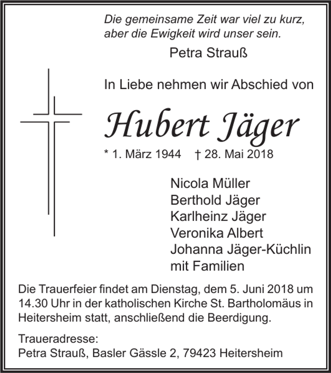 <p>Di e ggemeinsame<br />Die<br />e m ei n s a m e ZZeit<br />eit wwar<br />ar viviel<br />el zzu<br />u kkurz,<br />ur z,<br />aaber<br />b er di<br />e Ewigkeit<br />E wi g k eit wird<br />wir d uunser<br />n s er ssein.<br />ei n.<br />die</p><p>Petra<br />P etr a Strauß<br />Str a u ß<br />IInn Liebe<br />Li e b e nehmen<br />n e h m e n wir<br />wir Abschied<br />A b s c hi e d von<br />von</p><p>HHubert<br />u bert JJäger<br />äger<br />* 1.<br />1. März<br />M är z</p><p>†† 28.<br />2 8. Mai<br />M ai</p><p>Ni c ol a Müller<br />Nicola<br />M üll er<br />BBerthold<br />ert h ol d JJäger<br />ä g er<br />KKarlheinz<br />arl h ei n z JJäger<br />ä g er<br />VVeronika<br />er o ni k a Al<br />b ert<br />Albert<br />JJohanna<br />o h a n n a JJäger-Küchlin<br />ä g er- K ü c hli n<br />mit FFamilien<br />mit<br />a mili e n<br />Di e TrTrauerfeier<br />Die<br />a u erf ei er fifindet<br />n d et aam<br />m Di<br />Dienstag,<br />e n st a g, ddem<br />e m 5.5.JJuni<br />u ni 22018<br />0 1 8 uum<br />m<br />114.30<br />4. 3 0 Uhr<br />U hr i in<br />n dder<br />er kkatholischen<br />at h oli s c h e n Kirche<br />Kir c h e St.<br />St. Bartholomäus<br />B art h ol o m ä u s i in<br />n<br />HHeitersheim<br />eit er s h ei m ststatt,<br />att, aanschließend<br />n s c hli e ß e n d didie<br />e BBeerdigung.<br />e er di g u n g.<br />Traueradresse:<br />Tr<br />a u er a dr e s s e:<br />Strauß,<br />PPetra<br />etr a Str<br />a u ß, BBasler<br />a sl er Gässle<br />G ä s sl e 2,2, 779423<br />9 4 2 3 Heitersheim<br />H eit er s h ei m</p>