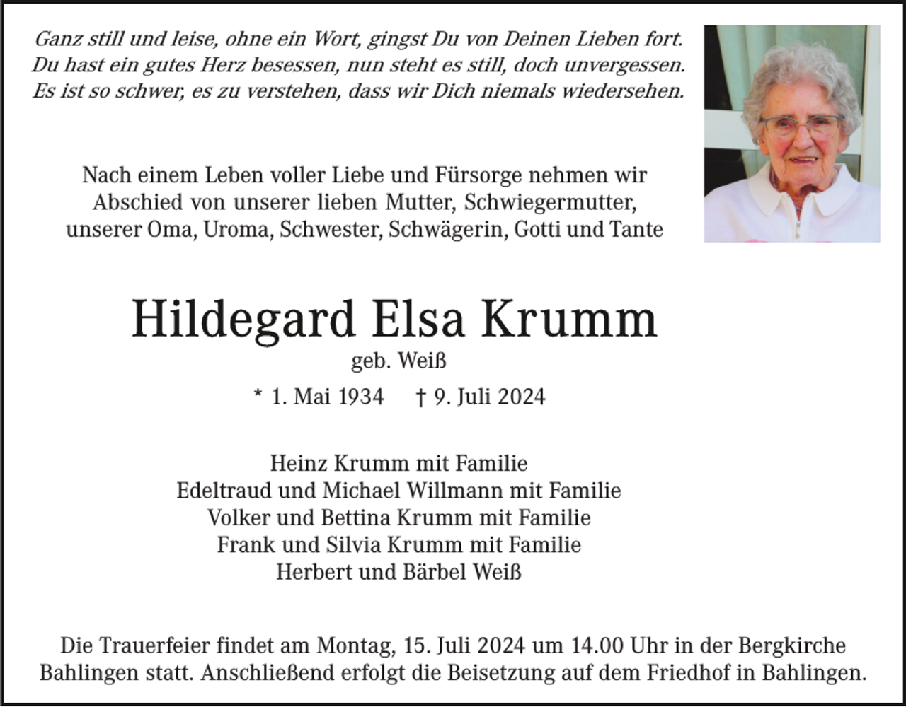 <p>Ganz still und leise, ohne ein Wort, gingst Du von Deinen Lieben fort.<br />Du hast ein gutes Herz besessen, nun steht es still, doch unvergessen.<br />Es ist so schwer, es zu verstehen, dass wir Dich niemals wiedersehen.</p><p>Nach einem Leben voller Liebe und Fürsorge nehmen wir<br />Abschied von unserer lieben Mutter, Schwiegermutter,<br />unserer Oma, Uroma, Schwester, Schwägerin, Gotti und Tante</p><p>geb. Weiß<br />* 1. Mai 1934</p><p>† 9. Juli 2024</p><p>Heinz Krumm mit Familie<br />Edeltraud und Michael Willmann mit Familie<br />Volker und Bettina Krumm mit Familie<br />Frank und Silvia Krumm mit Familie<br />Herbert und Bärbel Weiß<br />Die Trauerfeier findet am Montag, 15. Juli 2024 um 14.00 Uhr in der Bergkirche<br />Bahlingen statt. Anschließend erfolgt die Beisetzung auf dem Friedhof in Bahlingen.</p>