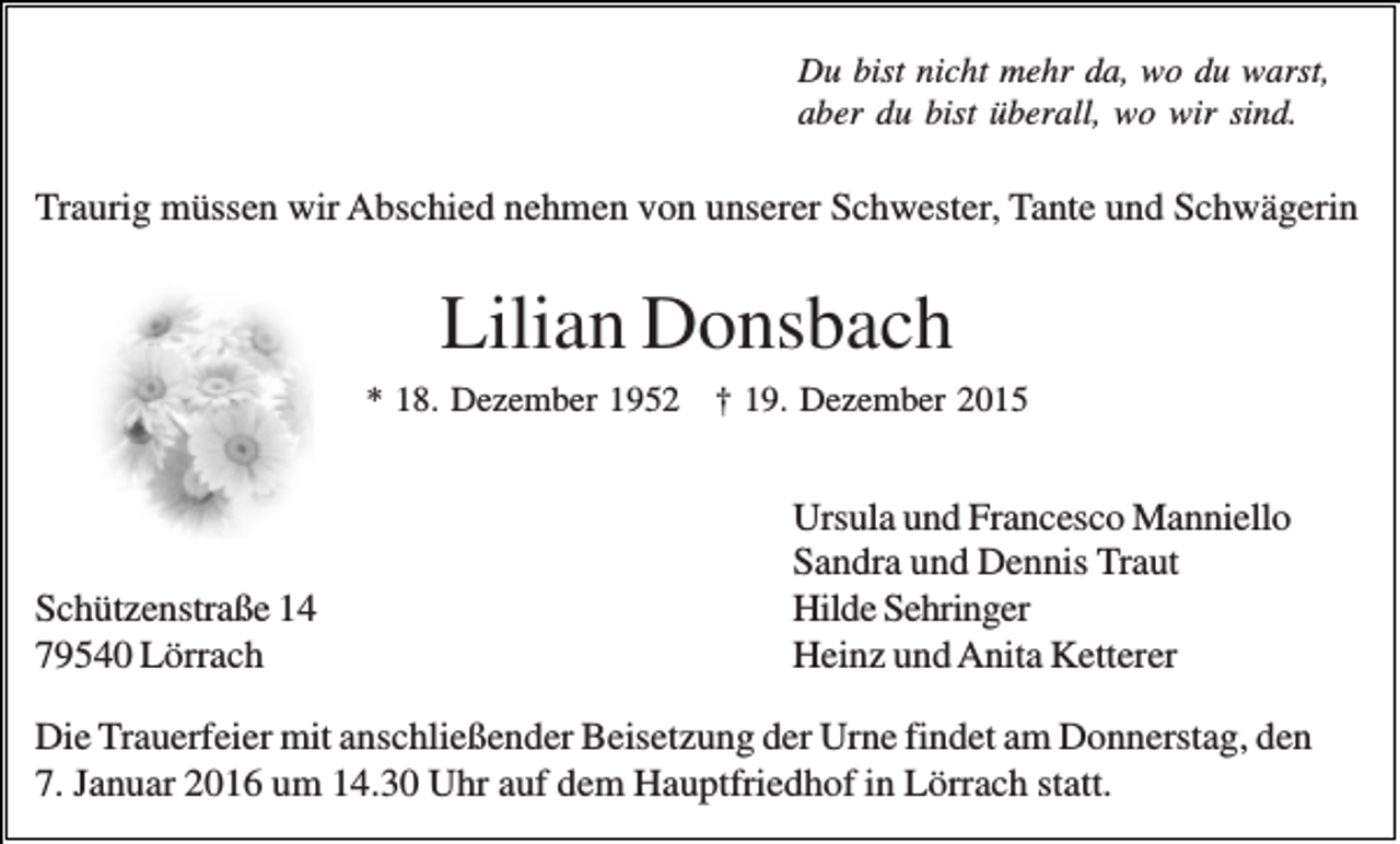<p>Du bist nicht mehr da, wo du warst,<br />aber du bist überall, wo wir sind.</p><p>Traurig müssen wir Abschied nehmen von unserer Schwester, Tante und Schwägerin</p><p>Lilian Donsbach<br />* 18. Dezember 1952 † 19. Dezember 2015</p><p>Schützenstraße 14<br />79540 Lörrach</p><p>Ursula und Francesco Manniello<br />Sandra und Dennis Traut<br />Hilde Sehringer<br />Heinz und Anita Ketterer</p><p>Die Trauerfeier mit anschließender Beisetzung der Urne findet am Donnerstag, den<br />7. Januar 2016 um 14.30 Uhr auf dem Hauptfriedhof in Lörrach statt.</p>