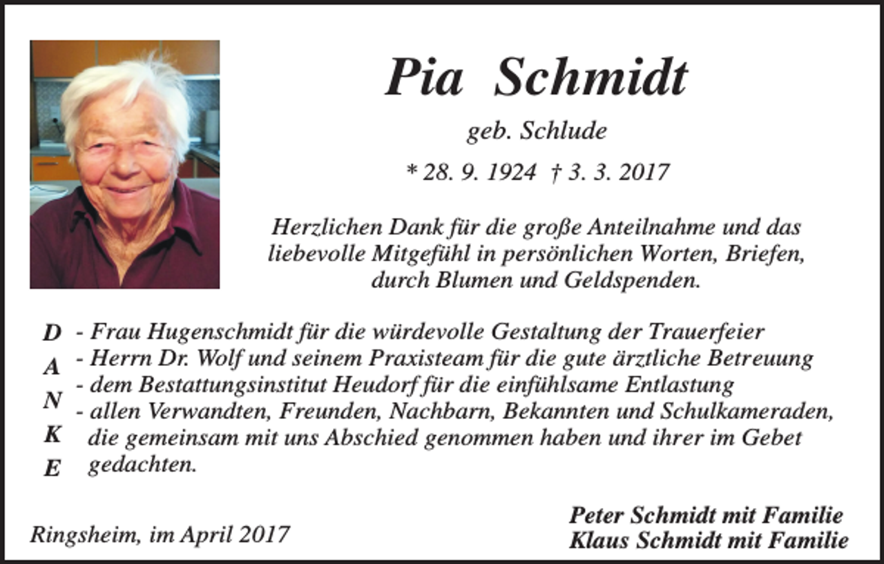 <p>Pia Schmidt<br />geb. Schlude<br />* 28. 9. 1924 † 3. 3. 2017<br />Herzlichen Dank für die große Anteilnahme und das<br />liebevolle Mitgefühl in persönlichen Worten, Briefen,<br />durch Blumen und Geldspenden.<br />D<br />A<br />N<br />K<br />E</p><p>- Frau Hugenschmidt für die würdevolle Gestaltung der Trauerfeier<br />- Herrn Dr. Wolf und seinem Praxisteam für die gute ärztliche Betreuung<br />- dem Bestattungsinstitut Heudorf für die einfühlsame Entlastung<br />- allen Verwandten, Freunden, Nachbarn, Bekannten und Schulkameraden,<br />die gemeinsam mit uns Abschied genommen haben und ihrer im Gebet<br />gedachten.</p><p>Ringsheim, im April 2017</p><p>Peter Schmidt mit Familie<br />Klaus Schmidt mit Familie</p>