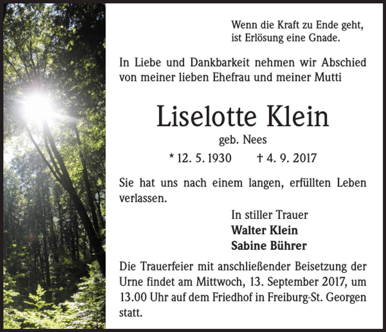 <p>Wenn die Kraft zu Ende geht,<br />ist Erlösung eine Gnade.</p><p>In Liebe und Dankbarkeit nehmen wir Abschied<br />von meiner lieben Ehefrau und meiner Mutti</p><p>Liselotte Klein<br />geb. Nees<br />* 12. 5. 1930 † 4. 9. 2017</p><p>Sie hat uns nach einem langen, erfüllten Leben<br />verlassen.<br />In stiller Trauer<br />Walter Klein<br />Sabine Bührer<br />Die Trauerfeier mit anschließender Beisetzung der<br />Urne findet am Mittwoch, 13. September 2017, um<br />13.00 Uhr auf dem Friedhof in Freiburg-St. Georgen<br />statt.</p>