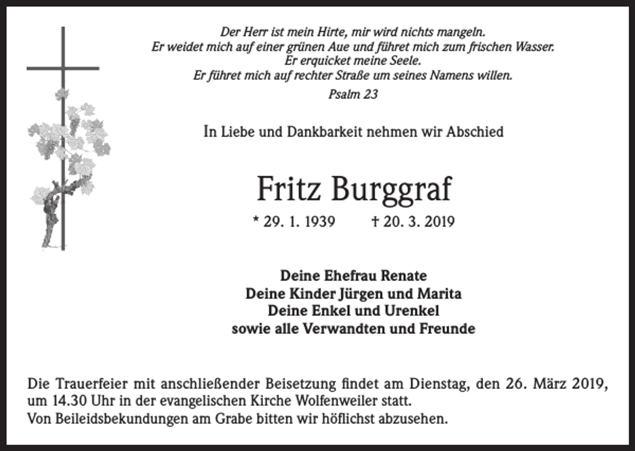 <p>Der Herr ist mein Hirte, mir wird nichts mangeln.<br />Er weidet mich auf einer grünen Aue und führet mich zum frischen Wasser.<br />Er erquicket meine Seele.<br />Er führet mich auf rechter Straße um seines Namens willen.<br />Psalm 23</p><p>In Liebe und Dankbarkeit nehmen wir Abschied</p><p>Fritz Burggraf<br />* 29. 1. 1939</p><p>† 20. 3. 2019</p><p>Deine Ehefrau Renate<br />Deine Kinder Jürgen und Marita<br />Deine Enkel und Urenkel<br />sowie alle Verwandten und Freunde<br />Die Trauerfeier mit anschließender Beisetzung findet am Dienstag, den 26. März 2019,<br />um 14.30 Uhr in der evangelischen Kirche Wolfenweiler statt.<br />Von Beileidsbekundungen am Grabe bitten wir höflichst abzusehen.</p>