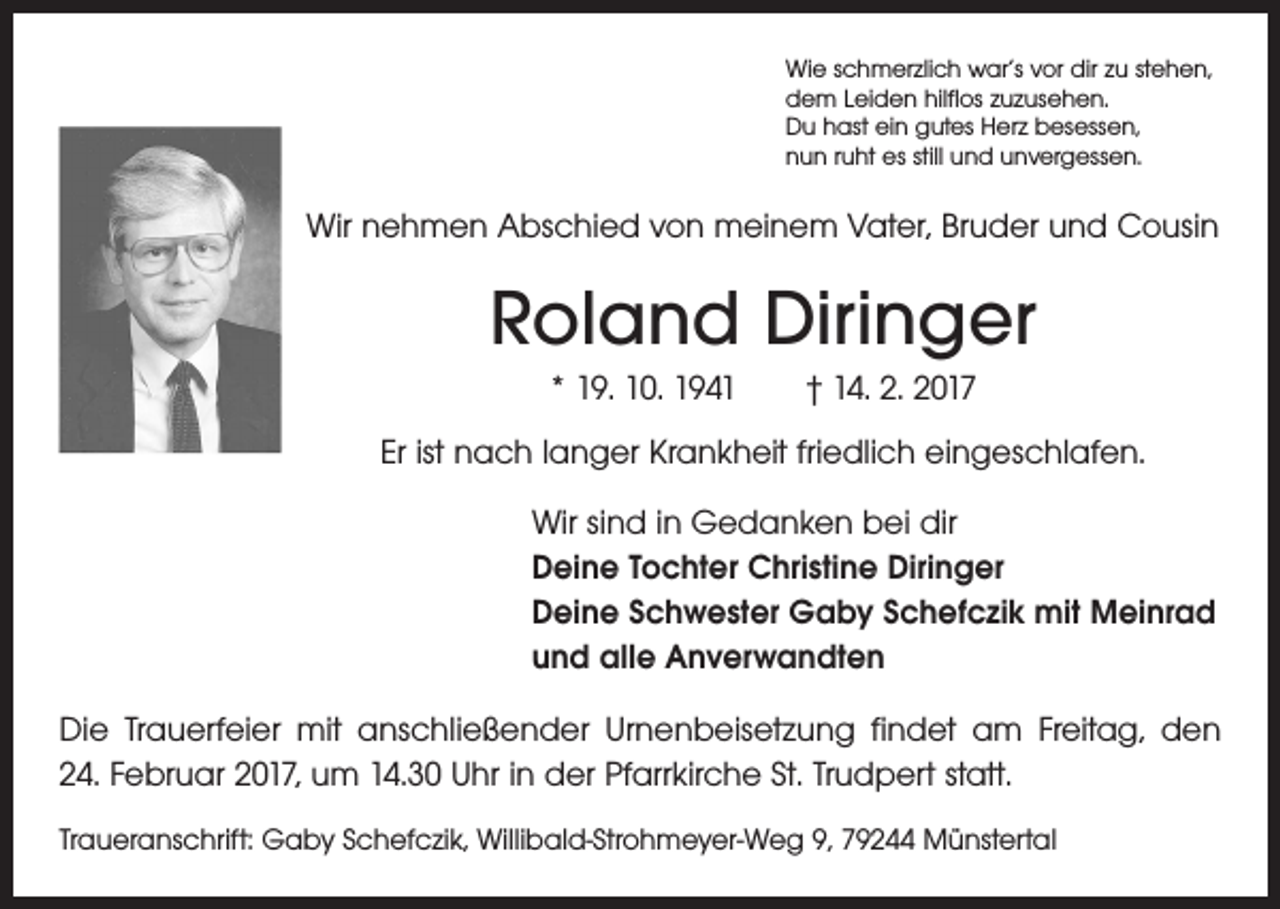 <p>Wie schmerzlich war‘s vor dir zu stehen,<br />dem Leiden hilflos zuzusehen.<br />Du hast ein gutes Herz besessen,<br />nun ruht es still und unvergessen.</p><p>Wir nehmen Abschied von meinem Vater, Bruder und Cousin</p><p>Roland Diringer<br />* 19. 10. 1941 † 14. 2. 2017<br />Er ist nach langer Krankheit friedlich eingeschlafen.<br />Wir sind in Gedanken bei dir<br />Deine Tochter Christine Diringer<br />Deine Schwester Gaby Schefczik mit Meinrad<br />und alle Anverwandten<br />Die Trauerfeier mit anschließender Urnenbeisetzung findet am Freitag, den<br />24. Februar 2017, um 14.30 Uhr in der Pfarrkirche St. Trudpert statt.<br />Traueranschrift: Gaby Schefczik, Willibald-Strohmeyer-Weg 9, 79244 Münstertal</p>